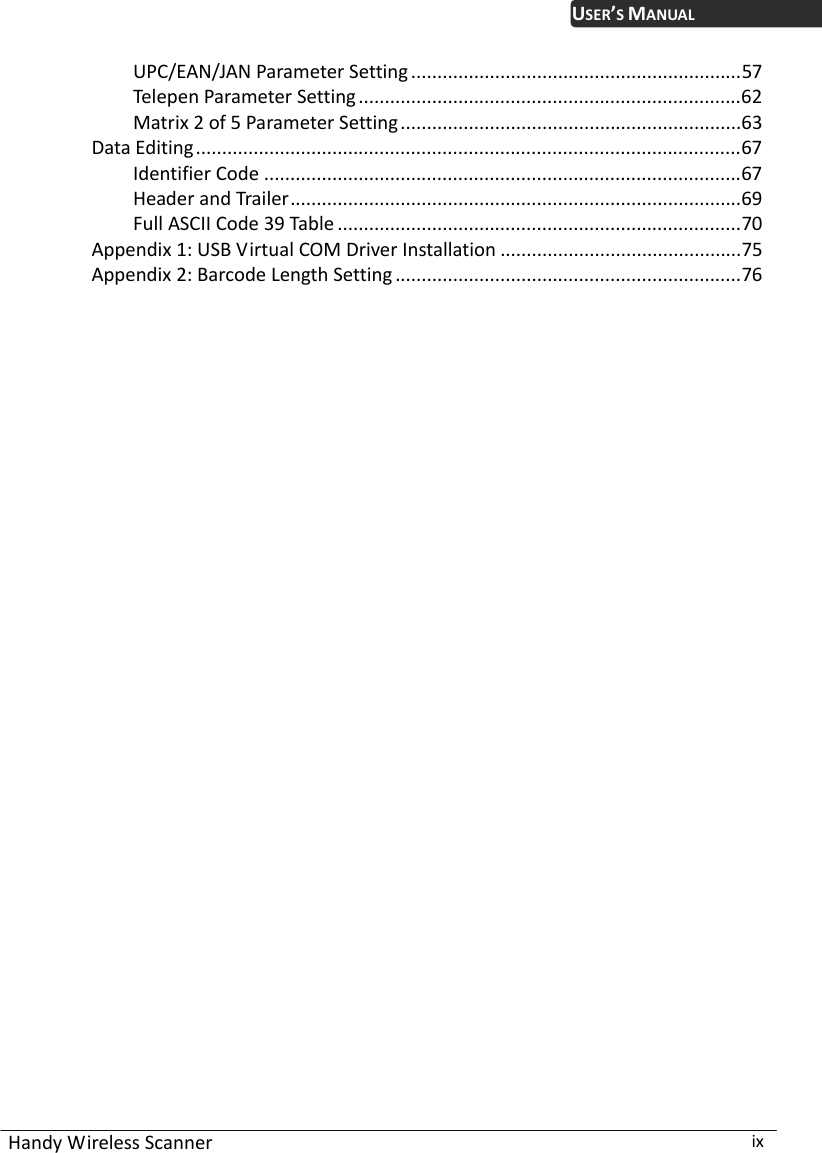  Handy Wireless Scanner  ix USER’S MANUALUPC/EAN/JAN Parameter Setting ...............................................................57 Telepen Parameter Setting.........................................................................62 Matrix 2 of 5 Parameter Setting.................................................................63 Data Editing........................................................................................................67 Identifier Code ...........................................................................................67 Header and Trailer......................................................................................69 Full ASCII Code 39 Table .............................................................................70 Appendix 1: USB Virtual COM Driver Installation ..............................................75 Appendix 2: Barcode Length Setting ..................................................................76 