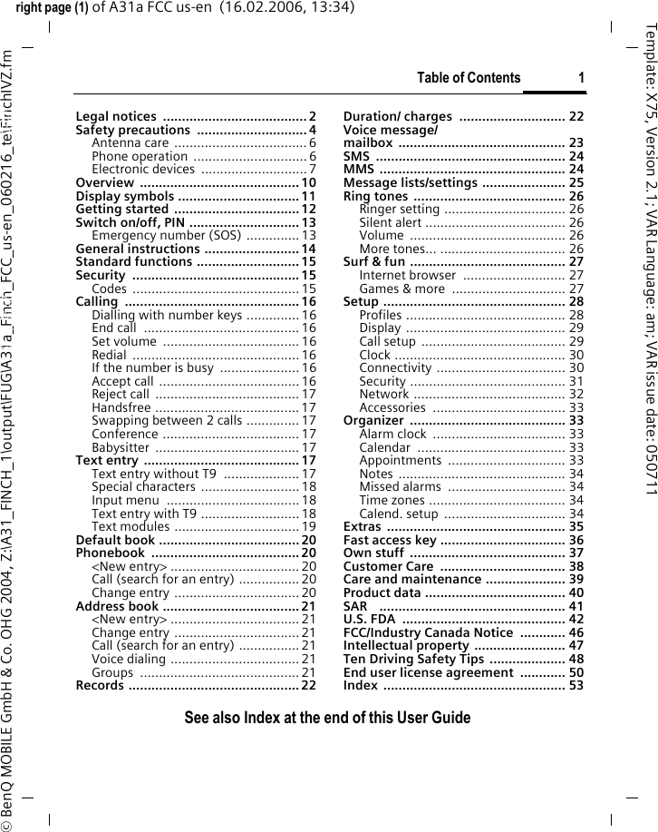 Table of Contents 1See also Index at the end of this User Guideright page (1) of A31a FCC us-en  (16.02.2006, 13:34)&copy; BenQ MOBILE GmbH &amp; Co. OHG 2004, Z:\A31_FINCH_1\output\FUG\A31a_Finch_FCC_us-en_060216_te\FinchIVZ.fmTemplate: X75, Version 2.1; VAR Language: am; VAR issue date: 050711Legal notices  ...................................... 2Safety precautions  ............................. 4Antenna care ...................................6Phone operation  ..............................6Electronic devices  ............................7Overview .......................................... 10Display symbols ................................11Getting started .................................12Switch on/off, PIN ............................. 13Emergency number (SOS) .............. 13General instructions ......................... 14Standard functions ........................... 15Security ............................................ 15Codes ............................................ 15Calling .............................................. 16Dialling with number keys ..............16End call  ......................................... 16Set volume  ....................................16Redial ............................................16If the number is busy  .....................16Accept call .....................................16Reject call  ......................................17Handsfree ......................................17Swapping between 2 calls ..............17Conference .................................... 17Babysitter ...................................... 17Text entry ......................................... 17Text entry without T9  ....................17Special characters ..........................18Input menu  ...................................18Text entry with T9 ..........................18Text modules .................................19Default book .....................................20Phonebook ....................................... 20<New entry> .................................. 20Call (search for an entry) ................ 20Change entry .................................20Address book ....................................21<New entry> .................................. 21Change entry .................................21Call (search for an entry) ................ 21Voice dialing ..................................21Groups .......................................... 21Records ............................................. 22Duration/ charges  ............................ 22Voice message/mailbox ............................................ 23SMS .................................................. 24MMS ................................................. 24Message lists/settings ...................... 25Ring tones ........................................ 26Ringer setting ................................ 26Silent alert ..................................... 26Volume ......................................... 26More tones... ................................. 26Surf &amp; fun ......................................... 27Internet browser  ........................... 27Games &amp; more  .............................. 27Setup ................................................ 28Profiles .......................................... 28Display .......................................... 29Call setup ...................................... 29Clock ............................................. 30Connectivity .................................. 30Security ......................................... 31Network ........................................ 32Accessories ................................... 33Organizer ......................................... 33Alarm clock  ................................... 33Calendar ....................................... 33Appointments ............................... 33Notes ............................................ 34Missed alarms  ............................... 34Time zones .................................... 34Calend. setup  ................................ 34Extras ............................................... 35Fast access key ................................. 36Own stuff  ......................................... 37Customer Care  ................................. 38Care and maintenance ..................... 39Product data ..................................... 40SAR    ................................................. 41U.S. FDA  ........................................... 42FCC/Industry Canada Notice  ............ 46Intellectual property  ........................ 47Ten Driving Safety Tips .................... 48End user license agreement  ............ 50Index ................................................ 53See also In-dex at the end of this User GuideTable of Contents