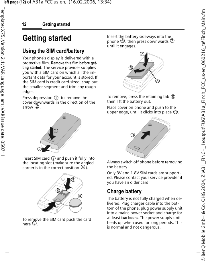 Getting started12&copy; BenQ Mobile GmbH &amp; Co. OHG 2004, Z:\A31_FINCH_1\output\FUG\A31a_Finch_FCC_us-en_060216_te\Finch_Main.fmleft page (12) of A31a FCC us-en,  (16.02.2006, 13:34)Template: X75, Version 2.1; VAR Language: am; VAR issue date: 050711Getting startedUsing the SIM card/batteryYour phone's display is delivered with a protective film. Remove this film before get-ting started. The service provider supplies you with a SIM card on which all the im-portant data for your account is stored. If the SIM card is credit card-sized, snap out the smaller segment and trim any rough edges.Press depression 1 to remove the cover downwards in the direction of the arrow 2.Insert SIM card 3 and push it fully into the locating slot (make sure the angled corner is in the correct position 4).To remove the SIM card push the card here 5. Insert the battery sideways into the phone 6, then press downwards 7 until it engages.To remove, press the retaining tab 8 then lift the battery out.Place cover on phone and push to the upper edge, until it clicks into place 9.Always switch off phone before removing the battery!Only 3V and 1.8V SIM cards are support-ed. Please contact your service provider if you have an older card.Charge batteryThe battery is not fully charged when de-livered. Plug charger cable into the bot-tom of the phone, plug power supply unit into a mains power socket and charge for at least two hours. The power supply unit heats up when used for long periods. This is normal and not dangerous.1 2 3 4 5 7 8 6 9 