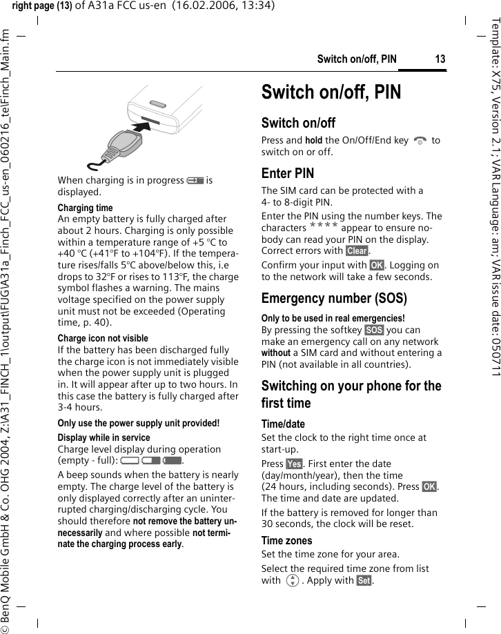 13Switch on/off, PINright page (13) of A31a FCC us-en  (16.02.2006, 13:34)&copy; BenQ Mobile GmbH &amp; Co. OHG 2004, Z:\A31_FINCH_1\output\FUG\A31a_Finch_FCC_us-en_060216_te\Finch_Main.fmTemplate: X75, Version 2.1; VAR Language: am; VAR issue date: 050711When charging is in progress h is displayed.Charging timeAn empty battery is fully charged after about 2 hours. Charging is only possible within a temperature range of +5 &deg;C to +40 &deg;C (+41&deg;F to +104&deg;F). If the tempera-ture rises/falls 5&deg;C above/below this, i.e drops to 32&deg;F or rises to 113&deg;F, the charge symbol flashes a warning. The mains voltage specified on the power supply unit must not be exceeded (Operating time, p. 40). Charge icon not visibleIf the battery has been discharged fully the charge icon is not immediately visible when the power supply unit is plugged in. It will appear after up to two hours. In this case the battery is fully charged after 3-4 hours.Only use the power supply unit provided!Display while in serviceCharge level display during operation (empty - full): adg. A beep sounds when the battery is nearly empty. The charge level of the battery is only displayed correctly after an uninter-rupted charging/discharging cycle. You should therefore not remove the battery un-necessarily and where possible not termi-nate the charging process early.Switch on/off, PIN Switch on/offPress and hold the On/Off/End key B to switch on or off.Enter PINThe SIM card can be protected with a 4- to 8-digit PIN.Enter the PIN using the number keys. The characters **** appear to ensure no-body can read your PIN on the display. Correct errors with &sect;Clear&sect;. Confirm your input with &sect;OK&sect;. Logging on to the network will take a few seconds.Emergency number (SOS)Only to be used in real emergencies!By pressing the softkey &sect;SOS&sect; you can make an emergency call on any network without a SIM card and without entering a PIN (not available in all countries).Switching on your phone for the first timeTime/dateSet the clock to the right time once at start-up.Press &sect;Yes&sect;. First enter the date (day/month/year), then the time (24 hours, including seconds). Press &sect;OK&sect;. The time and date are updated.If the battery is removed for longer than 30 seconds, the clock will be reset. Time zonesSet the time zone for your area.Select the required time zone from list with G. Apply with &sect;Set&sect;.