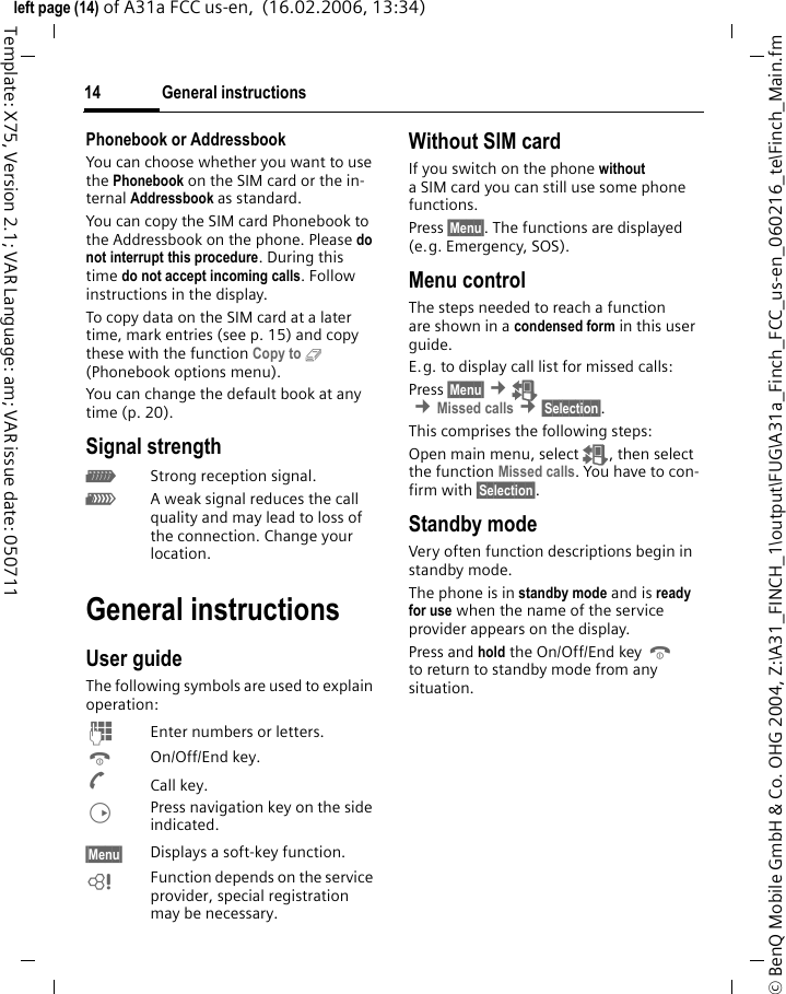 General instructions14&copy; BenQ Mobile GmbH &amp; Co. OHG 2004, Z:\A31_FINCH_1\output\FUG\A31a_Finch_FCC_us-en_060216_te\Finch_Main.fmleft page (14) of A31a FCC us-en,  (16.02.2006, 13:34)Template: X75, Version 2.1; VAR Language: am; VAR issue date: 050711Phonebook or AddressbookYou can choose whether you want to use the Phonebook on the SIM card or the in-ternal Addressbook as standard.You can copy the SIM card Phonebook to the Addressbook on the phone. Please do not interrupt this procedure. During this time do not accept incoming calls. Follow instructions in the display.To copy data on the SIM card at a later time, mark entries (see p. 15) and copy these with the function Copy to 9 (Phonebook options menu).You can change the default book at any time (p. 20).Signal strength_Strong reception signal.^A weak signal reduces the call quality and may lead to loss of the connection. Change your location.General instructionsUser guideThe following symbols are used to explain operation:J  Enter numbers or letters.B On/Off/End key.A Call key.D  Press navigation key on the side indicated.&sect;Menu&sect;  Displays a soft-key function.L  Function depends on the service provider, special registration may be necessary. Without SIM cardIf you switch on the phone without a SIM card you can still use some phone functions.Press &sect;Menu&sect;. The functions are displayed (e.g. Emergency, SOS).Menu controlThe steps needed to reach a function are shown in a condensed form in this user guide.E.g. to display call list for missed calls:Press &sect;Menu&sect; &cent;Z &cent;Missed calls &cent;&sect;Selection&sect;. This comprises the following steps:Open main menu, select Z, then select the function Missed calls. You have to con-firm with &sect;Selection&sect;. Standby mode Very often function descriptions begin in standby mode.The phone is in standby mode and is ready for use when the name of the service provider appears on the display.Press and hold the On/Off/End key B to return to standby mode from any situation.