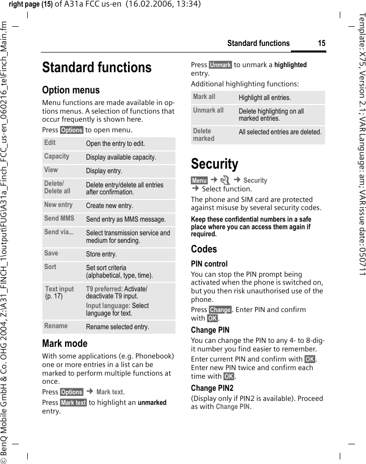 15Standard functionsright page (15) of A31a FCC us-en  (16.02.2006, 13:34)&copy; BenQ Mobile GmbH &amp; Co. OHG 2004, Z:\A31_FINCH_1\output\FUG\A31a_Finch_FCC_us-en_060216_te\Finch_Main.fmTemplate: X75, Version 2.1; VAR Language: am; VAR issue date: 050711Standard functionsOption menusMenu functions are made available in op-tions menus. A selection of functions that occur frequently is shown here.Press &sect;Options&sect; to open menu.Mark modeWith some applications (e.g. Phonebook) one or more entries in a list can be marked to perform multiple functions at once.Press &sect;Options&sect; &cent;Mark text.Press &sect;Mark text&sect; to highlight an unmarked entry. Press &sect;Unmark&sect; to unmark a highlighted entry. Additional highlighting functions:Security&sect;Menu&sect; &cent;m &cent;Security  &cent;Select function. The phone and SIM card are protected against misuse by several security codes.Keep these confidential numbers in a safe place where you can access them again if required.CodesPIN controlYou can stop the PIN prompt being activated when the phone is switched on, but you then risk unauthorised use of the phone. Press &sect;Change&sect;. Enter PIN and confirm with &sect;OK&sect;.Change PINYou can change the PIN to any 4- to 8-dig-it number you find easier to remember.Enter current PIN and confirm with &sect;OK&sect;. Enter new PIN twice and confirm each time with &sect;OK&sect;. Change PIN2(Display only if PIN2 is available). Proceed as with Change PIN.Edit Open the entry to edit.Capacity Display available capacity.View Display entry.Delete/Delete all Delete entry/delete all entries after confirmation.New entry Create new entry.Send MMS Send entry as MMS message.Send via... Select transmission service and medium for sending.Save Store entry.Sort Set sort criteria(alphabetical, type, time).Text input (p. 17)T9 preferred: Activate/ deactivate T9 input.Input language: Select language for text.Rename Rename selected entry.Mark all Highlight all entries.Unmark all Delete highlighting on all marked entries.Delete marked All selected entries are deleted.