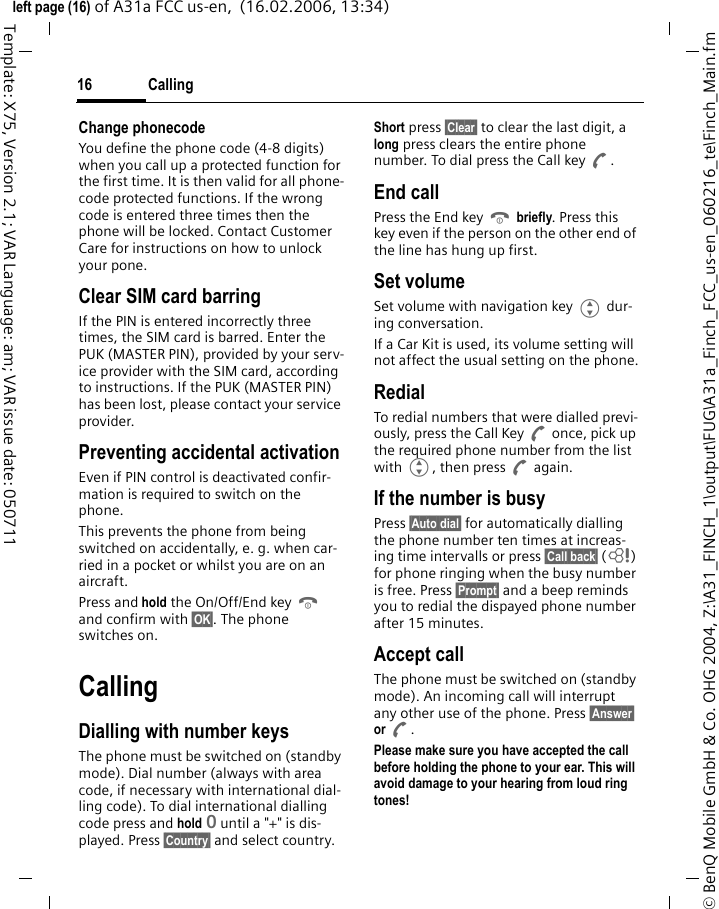 Calling16&copy; BenQ Mobile GmbH &amp; Co. OHG 2004, Z:\A31_FINCH_1\output\FUG\A31a_Finch_FCC_us-en_060216_te\Finch_Main.fmleft page (16) of A31a FCC us-en,  (16.02.2006, 13:34)Template: X75, Version 2.1; VAR Language: am; VAR issue date: 050711Change phonecodeYou define the phone code (4-8 digits) when you call up a protected function for the first time. It is then valid for all phone-code protected functions. If the wrong code is entered three times then the phone will be locked. Contact Customer Care for instructions on how to unlock your pone.Clear SIM card barringIf the PIN is entered incorrectly three times, the SIM card is barred. Enter the PUK (MASTER PIN), provided by your serv-ice provider with the SIM card, according to instructions. If the PUK (MASTER PIN) has been lost, please contact your service provider.Preventing accidental activationEven if PIN control is deactivated confir-mation is required to switch on the phone.This prevents the phone from being switched on accidentally, e. g. when car-ried in a pocket or whilst you are on an aircraft.Press and hold the On/Off/End key B and confirm with &sect;OK&sect;. The phone switches on.CallingDialling with number keysThe phone must be switched on (standby mode). Dial number (always with area code, if necessary with international dial-ling code). To dial international dialling code press and hold 0 until a "+" is dis-played. Press &sect;Country&sect; and select country.Short press &sect;Clear&sect; to clear the last digit, a long press clears the entire phone number. To dial press the Call key A.End callPress the End key B briefly. Press this key even if the person on the other end of the line has hung up first.Set volumeSet volume with navigation key G dur-ing conversation.If a Car Kit is used, its volume setting will not affect the usual setting on the phone.RedialTo redial numbers that were dialled previ-ously, press the Call Key A once, pick up the required phone number from the list with G, then press A again.If the number is busyPress &sect;Auto dial&sect; for automatically dialling the phone number ten times at increas-ing time intervalls or press &sect;Call back&sect; (L) for phone ringing when the busy number is free. Press &sect;Prompt&sect; and a beep reminds you to redial the dispayed phone number after 15 minutes.Accept callThe phone must be switched on (standby mode). An incoming call will interrupt any other use of the phone. Press &sect;Answer&sect; or A.Please make sure you have accepted the call before holding the phone to your ear. This will avoid damage to your hearing from loud ring tones! 