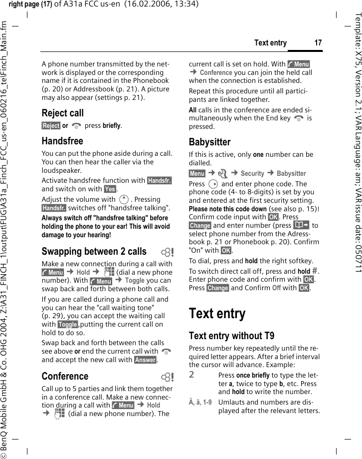 17Text entryright page (17) of A31a FCC us-en  (16.02.2006, 13:34)&copy; BenQ Mobile GmbH &amp; Co. OHG 2004, Z:\A31_FINCH_1\output\FUG\A31a_Finch_FCC_us-en_060216_te\Finch_Main.fmTemplate: X75, Version 2.1; VAR Language: am; VAR issue date: 050711A phone number transmitted by the net-work is displayed or the corresponding name if it is contained in the Phonebook (p. 20) or Addressbook (p. 21). A picture may also appear (settings p. 21).Reject call&sect;Reject&sect; or B press briefly.HandsfreeYou can put the phone aside during a call. You can then hear the caller via the loudspeaker. Activate handsfree function with &sect;Handsfr.&sect; and switch on with &sect;Yes&sect;.Adjust the volume with E. Pressing &sect;Handsfr.&sect; switches off "handsfree talking".Always switch off "handsfree talking" before holding the phone to your ear! This will avoid damage to your hearing!Swapping between 2 calls bMake a new connection during a call with y&sect;Menu&sect; &cent;Hold &cent;J(dial a new phone number). With y&sect;Menu&sect; &cent;Toggle you can swap back and forth between both calls.If you are called during a phone call and you can hear the "call waiting tone" (p. 29), you can accept the waiting call with &sect;Toggle&sect;,putting the current call on hold to do so.Swap back and forth between the calls see above or end the current call with B and accept the new call with &sect;Answer&sect;.Conference bCall up to 5 parties and link them together in a conference call. Make a new connec-tion during a call with y&sect;Menu&sect; &cent;Hold &cent;J (dial a new phone number). The current call is set on hold. With y&sect;Menu&sect; &cent;Conference you can join the held call when the connection is established. Repeat this procedure until all partici-pants are linked together.All calls in the conference are ended si-multaneously when the End key B is pressed.BabysitterIf this is active, only one number can be dialled. &sect;Menu&sect; &cent;m &cent;Security &cent;BabysitterPress D and enter phone code. The phone code (4- to 8-digits) is set by you and entered at the first security setting. Please note this code down (see also p. 15)! Confirm code input with &sect;OK&sect;. Press &sect;Change&sect; and enter number (press &middot; to select phone number from the Adress-book p. 21 or Phonebook p. 20). Confirm "On" with &sect;OK&sect;.To dial, press and hold the right softkey. To switch direct call off, press and hold . Enter phone code and confirm with &sect;OK&sect;. Press &sect;Change&sect; and Confirm Off with &sect;OK&sect;.Text entryText entry without T9Press number key repeatedly until the re-quired letter appears. After a brief interval the cursor will advance. Example:2Press once briefly to type the let-ter a, twice to type b, etc. Press and hold to write the number.&Auml;, &auml;, 1-9 Umlauts and numbers are dis-played after the relevant letters.