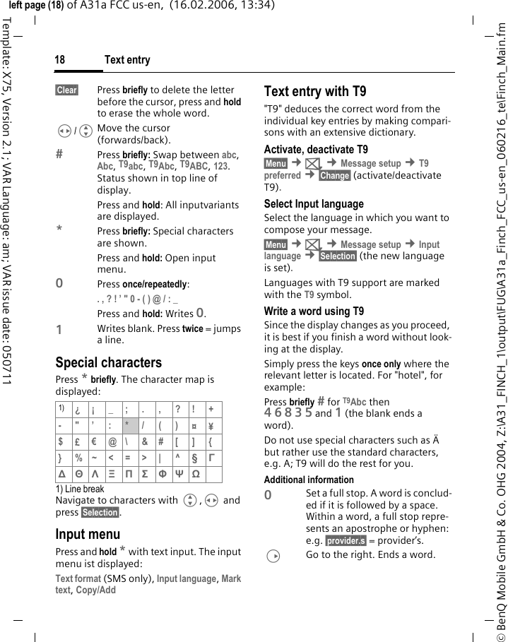 Text entry18&copy; BenQ Mobile GmbH &amp; Co. OHG 2004, Z:\A31_FINCH_1\output\FUG\A31a_Finch_FCC_us-en_060216_te\Finch_Main.fmleft page (18) of A31a FCC us-en,  (16.02.2006, 13:34)Template: X75, Version 2.1; VAR Language: am; VAR issue date: 050711&sect;Clear&sect; Press briefly to delete the letter before the cursor, press and hold to erase the whole word.H/GMove the cursor (forwards/back).Press briefly: Swap between abc, Abc, T9abc, T9Abc, T9ABC, 123. Status shown in top line of display.Press and hold: All inputvariants are displayed.*Press briefly: Special characters are shown.Press and hold: Open input menu.0Press once/repeatedly: . , ? ! &rsquo; " 0 - ( ) @ / : _ Press and hold: Writes 0.1Writes blank. Press twice = jumps a line.Special charactersPress * briefly. The character map is displayed:1) Line breakNavigate to characters with G,H and press &sect;Selection&sect;.Input menuPress and hold * with text input. The input menu ist displayed:Text format (SMS only), Input language, Mark text, Copy/Add Text entry with T9"T9" deduces the correct word from the individual key entries by making compari-sons with an extensive dictionary.Activate, deactivate T9&sect;Menu&sect; &cent;] &cent;Message setup &cent;T9 preferred &cent;&sect;Change&sect; (activate/deactivate T9).Select Input languageSelect the language in which you want to compose your message.&sect;Menu&sect; &cent;] &cent;Message setup &cent;Input language &cent;&sect;Selection&sect; (the new language is set). Languages with T9 support are marked with the T9 symbol.Write a word using T9Since the display changes as you proceed, it is best if you finish a word without look-ing at the display.Simply press the keys once only where the relevant letter is located. For "hotel", for example:Press briefly  for T9Abc then 46835and 1 (the blank ends a word).Do not use special characters such as &Auml; but rather use the standard characters, e.g. A; T9 will do the rest for you.Additional information0Set a full stop. A word is conclud-ed if it is followed by a space. Within a word, a full stop repre-sents an apostrophe or hyphen: e.g. &sect;provider.s&sect; = provider&rsquo;s.DGo to the right. Ends a word.1) &iquest;&iexcl;_;.,?!+-"&rsquo;:*/()&curren;&yen;$&pound;&euro;@\ &amp;#[ ] {} %~<=>| ^&sect; &Gamma; ∆ &Theta; &Lambda; &Xi; &Pi; &Sigma; &Phi; &Psi; Ω 