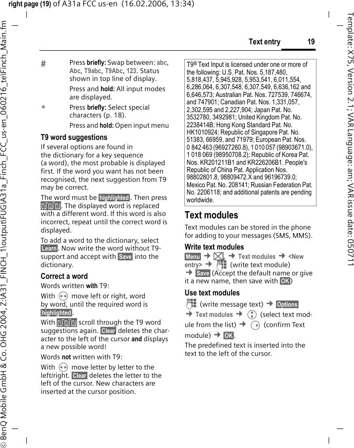19Text entryright page (19) of A31a FCC us-en  (16.02.2006, 13:34)&copy; BenQ Mobile GmbH &amp; Co. OHG 2004, Z:\A31_FINCH_1\output\FUG\A31a_Finch_FCC_us-en_060216_te\Finch_Main.fmTemplate: X75, Version 2.1; VAR Language: am; VAR issue date: 050711Press briefly: Swap between: abc, Abc, T9abc, T9Abc, 123. Status shown in top line of display.Press and hold: All input modes are displayed.*Press briefly: Select special characters (p. 18).Press and hold: Open input menu T9 word suggestionsIf several options are found in the dictionary for a key sequence (a word), the most probable is displayed first. If the word you want has not been recognised, the next suggestion from T9 may be correct.The word must be &sect;highlighted&sect;. Then press &raquo;. The displayed word is replaced with a different word. If this word is also incorrect, repeat until the correct word is displayed.To add a word to the dictionary, select &sect;Learn&sect;. Now write the word without T9-support and accept with &sect;Save&sect; into the dictionary.Correct a wordWords written with T9:With H move left or right, word by word, until the required word is &sect;highlighted&sect;.With &raquo; scroll through the T9 word suggestions again. &sect;Clear&sect; deletes the char-acter to the left of the cursor and displays a new possible word!Words not written with T9:With H move letter by letter to the left/right. &sect;Clear&sect; deletes the letter to the left of the cursor. New characters are inserted at the cursor position.Text modulesText modules can be stored in the phone for adding to your messages (SMS, MMS). Write text modules&sect;Menu&sect; &cent;] &cent;Text modules &cent;<New entry> &cent;J (write text module) &cent;&sect;Save&sect; (Accept the default name or give it a new name, then save with &sect;OK&sect;)Use text modulesJ (write message text) &cent;&sect;Options&sect; &cent;Text modules &cent;G (select text mod-ule from the list) &cent;D (confirm Text module) &cent;&sect;OK&sect;. The predefined text is inserted into the text to the left of the cursor.T9&reg; Text Input is licensed under one or more of the following: U.S. Pat. Nos. 5,187,480, 5,818,437, 5,945,928, 5,953,541, 6,011,554, 6,286,064, 6,307,548, 6,307,549, 6,636,162 and  6,646,573; Australian Pat. Nos. 727539, 746674, and 747901; Canadian Pat. Nos. 1,331,057, 2,302,595 and 2,227,904; Japan Pat. No. 3532780, 3492981; United Kingdom Pat. No. 2238414B; Hong Kong Standard Pat. No. HK1010924; Republic of Singapore Pat. No. 51383, 66959, and 71979; European Pat. Nos. 0 842 463 (96927260.8), 1 010 057 (98903671.0), 1 018 069 (98950708.2); Republic of Korea Pat. Nos. KR201211B1 and KR226206B1. People's Republic of China Pat. Application Nos. 98802801.8, 98809472.X and 96196739.0; Mexico Pat. No. 208141; Russian Federation Pat. No. 2206118; and additional patents are pending worldwide.
