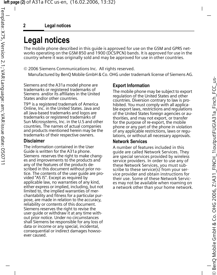 Legal notices2&copy; BenQ Mobile GmbH &amp; Co. OHG 2006, Z:\A31_FINCH_1\output\FUG\A31a_Finch_FCC_us-left page (2) of A31a FCC us-en,  (16.02.2006, 13:32)Template: X75, Version 2.1; VAR Language: am; VAR issue date: 050711Legal noticesThe mobile phone described in this guide is approved for use on the GSM and GPRS net-works operating on the GSM 850 and 1900 (DCS/PCN) bands. It is approved for use in the country where it was originally sold and may be approved for use in other countries.&copy; 2006 Siemens Communications Inc.  All rights reserved.Manufactured by BenQ Mobile GmbH &amp; Co. OHG under trademark license of Siemens AG.Siemens and the A31a model phone are trademarks or registered trademarks of Siemens  and/or its affiliates in the United States and/or other countries.T9&reg; is a registered trademark of America Online, Inc. in the United States. Java and all Java-based trademarks and logos are trademarks or registered trademarks of Sun Microsystems, Inc. in the U.S and other countries. The names of actual companies and products mentioned herein may be the trademarks of their respective owners. DisclaimerThe information contained in the User Guide is written for the A31a phone. Siemens  reserves the right to make chang-es and improvements to the products and any of the features of the products de-scribed in this document without prior no-tice. The contents of the user guide are pro-vided "AS IS". Except as required by applicable law, no warranties of any kind, either express or implied, including, but not limited to, the implied warranties of mer-chantability and fitness for a particular pur-pose, are made in relation to the accuracy, reliability or contents of this document. Siemens reserves the right to revise the user guide or withdraw it at any time with-out prior notice. Under no circumstances shall Siemens be responsible for any loss of data or income or any special, incidental, consequential or indirect damages howso-ever caused.Export InformationThe mobile phone may be subject to export regulation of the United States and other countries. Diversion contrary to law is pro-hibited. You must comply with all applica-ble export laws, restrictions and regulations of the United States foreign agencies or au-thorities, and may not export, or transfer for the purpose of re-export, the mobile phone or any part of the phone in violation of any applicable restrictions, laws or regu-lations, or without all necessary approvals.Network ServicesA number of features included in this guide are called Network Services. They are special services provided by wireless service providers. In order to use any of these Network Services, you must sub-scribe to these service(s) from your ser-vice provider and obtain instructions for their use. Some of these Network Servic-es may not be available when roaming on a network other than your home network.