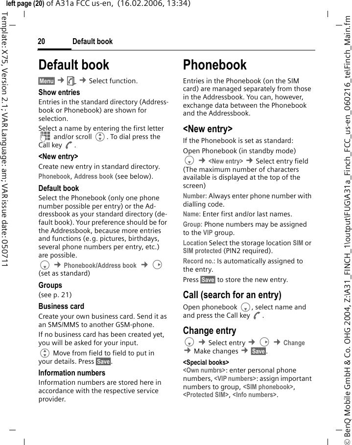 Default book20&copy; BenQ Mobile GmbH &amp; Co. OHG 2004, Z:\A31_FINCH_1\output\FUG\A31a_Finch_FCC_us-en_060216_te\Finch_Main.fmleft page (20) of A31a FCC us-en,  (16.02.2006, 13:34)Template: X75, Version 2.1; VAR Language: am; VAR issue date: 050711Default book&sect;Menu&sect; &cent;&egrave; &cent;Select function. Show entriesEntries in the standard directory (Address-book or Phonebook) are shown for selection. Select a name by entering the first letter J and/or scroll G. To dial press the Call key A.<New entry>Create new entry in standard directory.Phonebook, Address book (see below).Default bookSelect the Phonebook (only one phone number possible per entry) or the Ad-dressbook as your standard directory (de-fault book). Your preference should be for the Addressbook, because more entries and functions (e.g. pictures, birthdays, several phone numbers per entry, etc.) are possible.F &cent;Phonebook/Address book  &cent;D (set as standard) Groups(see p. 21)Business cardCreate your own business card. Send it as an SMS/MMS to another GSM-phone. If no business card has been created yet, you will be asked for your input. G Move from field to field to put in your details. Press &sect;Save&sect;.Information numbersInformation numbers are stored here in accordance with the respective service provider.PhonebookEntries in the Phonebook (on the SIM card) are managed separately from those in the Addressbook. You can, however, exchange data between the Phonebook and the Addressbook.<New entry>If the Phonebook is set as standard:Open Phonebook (in standby mode)F &cent;<New entry> &cent;Select entry field (The maximum number of characters available is displayed at the top of the screen)Number: Always enter phone number with dialling code.Name: Enter first and/or last names.Group: Phone numbers may be assigned to the VIP group.Location Select the storage location SIM or SIM protected (PIN2 required).Record no.: Is automatically assigned to the entry.Press &sect;Save&sect; to store the new entry. Call (search for an entry)Open phonebook F, select name and and press the Call key A.Change entryF &cent;Select entry &cent;D &cent;Change &cent;Make changes &cent;&sect;Save&sect;.<Special books><Own numbrs>: enter personal phone numbers, <VIP numbers>: assign important numbers to group, <SIM phonebook>, <Protected SIM>, <Info numbers>.