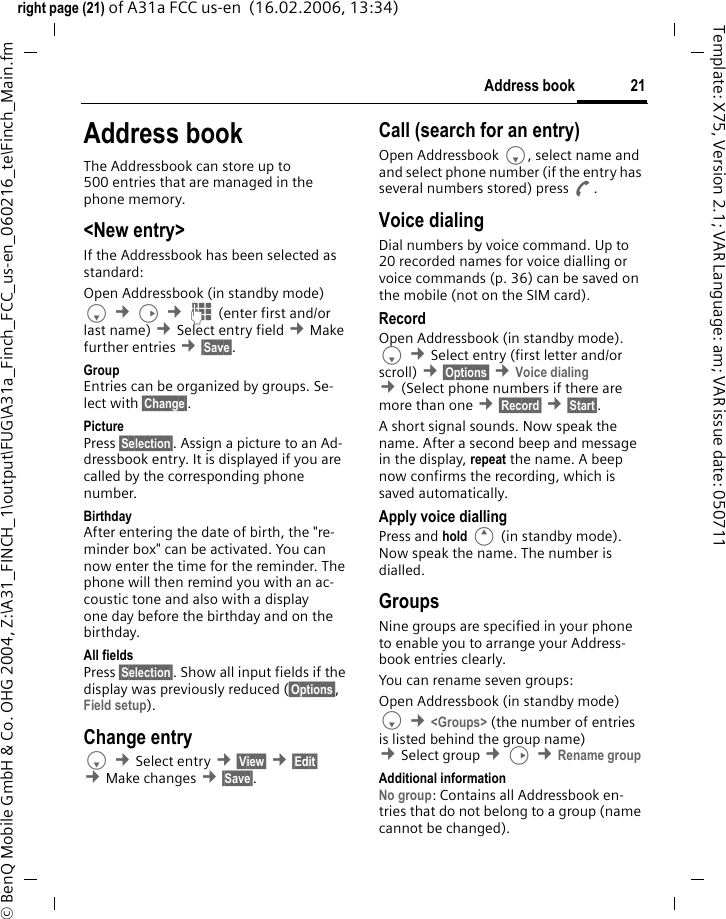 21Address bookright page (21) of A31a FCC us-en  (16.02.2006, 13:34)&copy; BenQ Mobile GmbH &amp; Co. OHG 2004, Z:\A31_FINCH_1\output\FUG\A31a_Finch_FCC_us-en_060216_te\Finch_Main.fmTemplate: X75, Version 2.1; VAR Language: am; VAR issue date: 050711Address bookThe Addressbook can store up to 500 entries that are managed in the phone memory. <New entry>If the Addressbook has been selected as standard:Open Addressbook (in standby mode)F &cent;D &cent;J (enter first and/or last name) &cent;Select entry field &cent;Make further entries &cent;&sect;Save&sect;. Group Entries can be organized by groups. Se-lect with &sect;Change&sect;.Picture Press &sect;Selection&sect;. Assign a picture to an Ad-dressbook entry. It is displayed if you are called by the corresponding phone number.Birthday After entering the date of birth, the "re-minder box" can be activated. You can now enter the time for the reminder. The phone will then remind you with an ac-coustic tone and also with a display one day before the birthday and on the birthday.All fields Press &sect;Selection&sect;. Show all input fields if the display was previously reduced (&sect;Options&sect;, Field setup).Change entryF &cent;Select entry &cent;&sect;View&sect; &cent;&sect;Edit&sect; &cent;Make changes &cent;&sect;Save&sect;.Call (search for an entry)Open Addressbook F, select name and and select phone number (if the entry has several numbers stored) press A.Voice dialingDial numbers by voice command. Up to 20 recorded names for voice dialling or voice commands (p. 36) can be saved on the mobile (not on the SIM card).RecordOpen Addressbook (in standby mode). F &cent;Select entry (first letter and/or scroll) &cent;&sect;Options&sect; &cent;Voice dialing &cent;(Select phone numbers if there are more than one &cent;&sect;Record&sect; &cent;&sect;Start&sect;. A short signal sounds. Now speak the name. After a second beep and message in the display, repeat the name. A beep now confirms the recording, which is saved automatically. Apply voice diallingPress and hold E (in standby mode). Now speak the name. The number is dialled.GroupsNine groups are specified in your phone to enable you to arrange your Address-book entries clearly. You can rename seven groups:Open Addressbook (in standby mode)F &cent;<Groups> (the number of entries is listed behind the group name) &cent;Select group &cent;D &cent;Rename group Additional informationNo group: Contains all Addressbook en-tries that do not belong to a group (name cannot be changed).