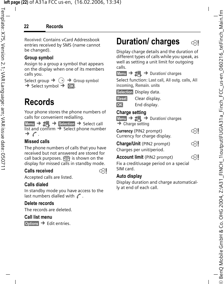 Records22&copy; BenQ Mobile GmbH &amp; Co. OHG 2004, Z:\A31_FINCH_1\output\FUG\A31a_Finch_FCC_us-en_060216_te\Finch_Main.fmleft page (22) of A31a FCC us-en,  (16.02.2006, 13:34)Template: X75, Version 2.1; VAR Language: am; VAR issue date: 050711Received: Contains vCard Addressbook entries received by SMS (name cannot be changed).Group symbolAssign to a group a symbol that appears on the display when one of its members calls you.Select group &cent;D &cent;Group symbol &cent;Select symbol &cent; &sect;OK&sect;. RecordsYour phone stores the phone numbers of calls for convenient redialling.&sect;Menu&sect; &cent;Z &cent;&sect;Selection&sect; &cent;Select call list and confirm &cent;Select phone number &cent;A.Missed callsThe phone numbers of calls that you have received but not answered are stored for call back purposes.  is shown on the display for missed calls in standby mode.Calls received bAccepted calls are listed. Calls dialedIn standby mode you have access to the last numbers dialled with A.Delete recordsThe records are deleted.Call list menu&sect;Options&sect; &cent;Edit entries.Duration/ charges bDisplay charge details and the duration of different types of calls while you speak, as well as setting a unit limit for outgoing calls.&sect;Menu&sect; &cent;Z &cent;Duration/ chargesSelect function: Last call, All outg. calls, All incoming, Remain. units &sect;Selection&sect; Display data.&sect;Reset&sect; Clear display.&sect;OK&sect; End display.Charge setting&sect;Menu&sect; &cent;Z &cent;Duration/ charges &cent;Charge settingCurrency (PIN2 prompt) bCurrency for charge display.Charge/Unit (PIN2 prompt) bCharges per unit/period.Account limit (PIN2 prompt) bFix a credit/usage period on a special SIM card.Auto displayDisplay duration and charge automatical-ly at end of each call.