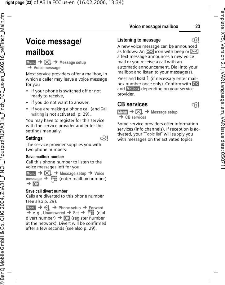 23Voice message/ mailboxright page (23) of A31a FCC us-en  (16.02.2006, 13:34)&copy; BenQ Mobile GmbH &amp; Co. OHG 2004, Z:\A31_FINCH_1\output\FUG\A31a_Finch_FCC_us-en_060216_te\Finch_Main.fmTemplate: X75, Version 2.1; VAR Language: am; VAR issue date: 050711Voice message/mailbox&sect;Menu&sect; &cent;] &cent;Message setup &cent;Voice messageMost service providers offer a mailbox, in which a caller may leave a voice message for you&bull; if your phone is switched off or not ready to receive,&bull; if you do not want to answer,&bull; if you are making a phone call (and Call waiting is not activated, p. 29).You may have to register for this service with the service provider and enter the settings manually.Settings bThe service provider supplies you with two phone numbers:Save mailbox numberCall this phone number to listen to the voice messages left for you.&sect;Menu&sect; &cent;] &cent;Message setup &cent;Voice message &cent;J (enter mailbox number) &cent;&sect;OK&sect;.Save call divert numberCalls are diverted to this phone number (see also p. 29).&sect;Menu&sect; &cent;m &cent;Phone setup &cent;Forward  &cent;e.g., Unanswered &cent;Set &cent;J (dial divert number) &cent;&sect;OK&sect; (register number at the network). Divert will be confirmed after a few seconds (see also p. 29).Listening to message bA new voice message can be announced as follows: An \ icon with beep or &hellip; a text message announces a new voice mail or you receive a call with an automatic announcement. Dial into your mailbox and listen to your message(s).Press and hold 1 (if necessary enter mail-box number once only). Confirm with &sect;OK&sect; and &sect;Mailbox&sect; depending on your service provider.CB services b&sect;Menu&sect; &cent;] &cent;Message setup &cent;CB servicesSome service providers offer information services (info channels). If reception is ac-tivated, your "Topic list" will supply you with messages on the activated topics.