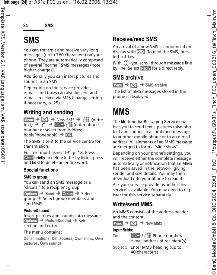 SMS24&copy; BenQ Mobile GmbH &amp; Co. OHG 2004, Z:\A31_FINCH_1\output\FUG\A31a_Finch_FCC_us-en_060216_te\Finch_Main.fmleft page (24) of A31a FCC us-en,  (16.02.2006, 13:34)Template: X75, Version 2.1; VAR Language: am; VAR issue date: 050711SMSYou can transmit and receive very long messages (up to 760 characters) on your phone. They are automatically composed of several "normal" SMS messages (note higher charges).Additionally you can insert pictures and sounds in an SMS.Depending on the service provider, e-mails and faxes can also be sent and e-mails received via SMS (change setting if necessary, p. 25).Writing and sending&sect;Menu&sect; &cent;] &cent;New SMS &cent;J (write text) &cent;A &cent;&middot;/J(enter phone number or select from Address-book/Phonebook) &cent;&sect;OK&sect;. The SMS is sent to the service centre for transmission.For Text input using "T9", p. 18. Press &sect;Clear&sect; briefly to delete letter by letter, press and hold to delete an entire word.Special functionsSMS to groupYou can send an SMS message as a "circular" to a recipient group.&sect;Options&sect; &cent;Send &cent;&sect;Group&sect; &cent;Select group &cent;Select group members and send SMS.Picture&amp;sound Insert pictures and sounds into message. &sect;Options&sect; &cent;Picture&amp;sound &cent;select section and entry.The menu contains: Def animations, Def. sounds, Own anim., Own pictures, Own sounds Receive/read SMSAn arrival of a new SMS is announced on display with &hellip;. To read the SMS, press left softkey.With G you scroll through message line by line. Select &sect;Reply&sect; for a direct reply.SMS archive&sect;Menu&sect; &cent;] &cent;SMS archiveThe list of SMS messages stored in the phone is displayed.MMSThe Multimedia Messaging Service ena-bles you to send texts, pictures (also pho-tos) and sounds in a combined message to another mobile phone or to an e-mail address. All elements of an MMS message are merged to form a "slide show".Depending on your phone's settings, you will receive either the complete message automatically or notification that an MMS has been saved in the network, giving sender and size details. You may then download it to your phone to read it. Ask your service provider whether this service is available. You may need to reg-ister for this service separately.Write/send MMS An MMS consists of the address header and the content. &sect;Menu&sect; &cent;] &cent;New MMSInput fields:To: &middot; /J Phone number/ e-mail address of recipient(s).Subject: Enter MMS heading (up to 40 characters).