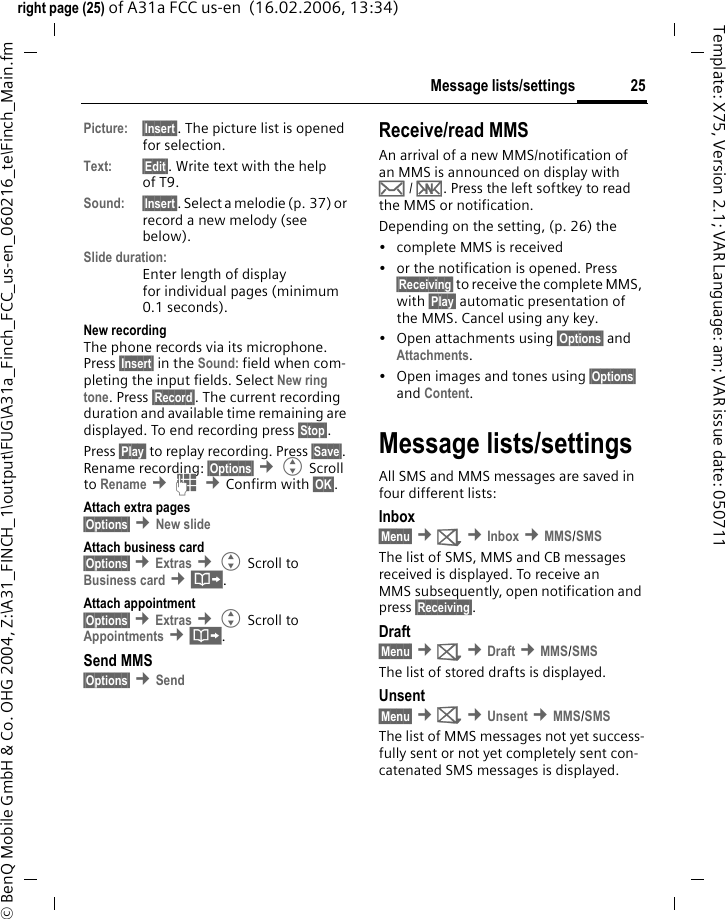 25Message lists/settingsright page (25) of A31a FCC us-en  (16.02.2006, 13:34)&copy; BenQ Mobile GmbH &amp; Co. OHG 2004, Z:\A31_FINCH_1\output\FUG\A31a_Finch_FCC_us-en_060216_te\Finch_Main.fmTemplate: X75, Version 2.1; VAR Language: am; VAR issue date: 050711Picture: &sect;Insert&sect;. The picture list is opened for selection.Text: &sect;Edit&sect;. Write text with the help of T9. Sound: &sect;Insert&sect;. Select a melodie (p. 37) or record a new melody (see below). Slide duration:Enter length of display for individual pages (minimum 0.1 seconds).New recordingThe phone records via its microphone. Press &sect;Insert&sect; in the Sound: field when com-pleting the input fields. Select New ring tone. Press &sect;Record&sect;. The current recording duration and available time remaining are displayed. To end recording press &sect;Stop&sect;.Press &sect;Play&sect; to replay recording. Press &sect;Save&sect;. Rename recording: &sect;Options&sect; &cent;G Scroll to Rename &cent;J &cent;Confirm with &sect;OK&sect;.Attach extra pages&sect;Options&sect; &cent;New slide Attach business card&sect;Options&sect; &cent;Extras &cent;G Scroll to Business card &cent;&middot;.Attach appointment&sect;Options&sect; &cent;Extras &cent;G Scroll to Appointments &cent;&middot;.Send MMS&sect;Options&sect; &cent;Send Receive/read MMS An arrival of a new MMS/notification of an MMS is announced on display with &hellip; / &Ucirc;. Press the left softkey to read the MMS or notification.Depending on the setting, (p. 26) the&bull; complete MMS is received&bull; or the notification is opened. Press &sect;Receiving&sect; to receive the complete MMS, with &sect;Play&sect; automatic presentation of the MMS. Cancel using any key.&bull;Open attachments using &sect;Options&sect; and Attachments.&bull; Open images and tones using &sect;Options&sect; and Content.Message lists/settingsAll SMS and MMS messages are saved in four different lists:Inbox&sect;Menu&sect; &cent;] &cent;Inbox &cent;MMS/SMSThe list of SMS, MMS and CB messages received is displayed. To receive an MMS subsequently, open notification and press &sect;Receiving&sect;. Draft&sect;Menu&sect; &cent;] &cent;Draft &cent;MMS/SMSThe list of stored drafts is displayed.Unsent&sect;Menu&sect; &cent;] &cent;Unsent &cent;MMS/SMSThe list of MMS messages not yet success-fully sent or not yet completely sent con-catenated SMS messages is displayed.