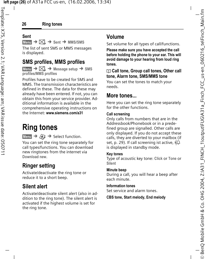 Ring tones26&copy; BenQ Mobile GmbH &amp; Co. OHG 2004, Z:\A31_FINCH_1\output\FUG\A31a_Finch_FCC_us-en_060216_te\Finch_Main.fmleft page (26) of A31a FCC us-en,  (16.02.2006, 13:34)Template: X75, Version 2.1; VAR Language: am; VAR issue date: 050711Sent&sect;Menu&sect; &cent;] &cent;Sent &cent;MMS/SMSThe list of sent SMS or MMS messages is displayed.SMS profiles, MMS profiles&sect;Menu&sect; &cent;] &cent;Message setup &cent;SMS profiles/MMS profilesProfiles have to be created for SMS and MMS. The transmission characteristics are defined in these. The data for these may already have been entered. If not, you can obtain this from your service provider. Ad-ditional information is available in the comprehensive operating instructions on the Internet: www.siemens.com/a31 Ring tones&sect;Menu&sect; &cent; &cent;Select function. You can set the ring tone separately for call types/functions. You can download new ringtones from the internet via Download new.Ringer setting Activate/deactivate the ring tone or reduce it to a short beep.Silent alertActivate/deactivate silent alert (also in ad-dition to the ring tone). The silent alert is activated if the highest volume is set for the ring tone.VolumeSet volume for all types of call/functions.Please make sure you have accepted the call before holding the phone to your ear. This will avoid damage to your hearing from loud ring tones.d Call tone, Group call tones, Other call tone, Alarm tone, SMS/MMS toneYou can set the tones to match your needs.More tones...Here you can set the ring tone separately for the other functions.Call screeningOnly calls from numbers that are in the Addressbook/Phonebook or in a prede-fined group are signalled. Other calls are only displayed. If you do not accept these calls, they are diverted to your mailbox (if set, p. 29). If call screening ist active, l is displayed in standby mode.Key tonesType of acoustic key tone: Click or Tone or Silent Minute beepDuring a call, you will hear a beep after each minute.Information tonesSet service and alarm tones.CBS tone, Start melody, End melody