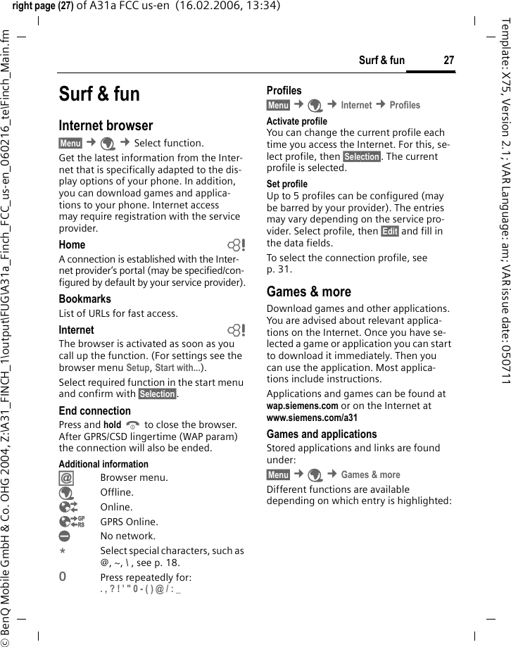 27Surf &amp; funright page (27) of A31a FCC us-en  (16.02.2006, 13:34)&copy; BenQ Mobile GmbH &amp; Co. OHG 2004, Z:\A31_FINCH_1\output\FUG\A31a_Finch_FCC_us-en_060216_te\Finch_Main.fmTemplate: X75, Version 2.1; VAR Language: am; VAR issue date: 050711Surf &amp; funInternet browser &sect;Menu&sect; &cent;&Eacute; &cent;Select function. Get the latest information from the Inter-net that is specifically adapted to the dis-play options of your phone. In addition, you can download games and applica-tions to your phone. Internet access may require registration with the service provider.Home bA connection is established with the Inter-net provider&rsquo;s portal (may be specified/con-figured by default by your service provider).BookmarksList of URLs for fast access. Internet bThe browser is activated as soon as you call up the function. (For settings see the browser menu Setup, Start with...). Select required function in the start menu and confirm with &sect;Selection&sect;.End connectionPress and hold B to close the browser. After GPRS/CSD lingertime (WAP param) the connection will also be ended.Additional information&Iacute;Browser menu.&Eacute;Offline.&Ecirc;Online.&Euml;GPRS Online.&Igrave;No network.*Select special characters, such as @, ~, \ , see p. 18.0Press repeatedly for: . , ? ! &rsquo; " 0 - ( ) @ / : _ Profiles &sect;Menu&sect; &cent;&Eacute; &cent;Internet &cent;Profiles Activate profile You can change the current profile each time you access the Internet. For this, se-lect profile, then &sect;Selection&sect;. The current profile is selected.Set profileUp to 5 profiles can be configured (may be barred by your provider). The entries may vary depending on the service pro-vider. Select profile, then &sect;Edit&sect; and fill in the data fields.To select the connection profile, see p. 31.Games &amp; moreDownload games and other applications. You are advised about relevant applica-tions on the Internet. Once you have se-lected a game or application you can start to download it immediately. Then you can use the application. Most applica-tions include instructions. Applications and games can be found at wap.siemens.com or on the Internet at www.siemens.com/a31 Games and applicationsStored applications and links are found under:&sect;Menu&sect; &cent;&Eacute; &cent;Games &amp; moreDifferent functions are available depending on which entry is highlighted:
