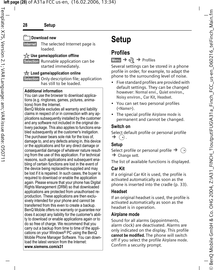 Setup28&copy; BenQ Mobile GmbH &amp; Co. OHG 2004, Z:\A31_FINCH_1\output\FUG\A31a_Finch_FCC_us-en_060216_te\Finch_Main.fmleft page (28) of A31a FCC us-en,  (16.02.2006, 13:34)Template: X75, Version 2.1; VAR Language: am; VAR issue date: 050711&pound; Download new&sect;Internet&sect; The selected Internet page is loaded. &sect; Use game/application offline&sect;Selection&sect; Runnable application can be started immediately.&brvbar; Load game/application online&sect;Selection&sect; Only description file; application has still to be loaded.SetupProfiles&sect;Menu&sect; &cent;m &cent;ProfilesSeveral settings can be stored in a phone profile in order, for example, to adapt the phone to the surrounding level of noise.&bull; Five standard profiles are provided with default settings. They can be changed however: Normal envi., Quiet environ., Noisy environ., Car Kit, Headset. &bull; You can set two personal profiles (<Name>).&bull; The special profile Airplane mode is permanent and cannot be changed.Switch onSelect default profile or personal profile &cent;D.SetupSelect profile or personal profile &cent;D &cent;Change sett.The list of available functions is displayed.Car KitIf a original Car Kit is used, the profile is activated automatically as soon as the phone is inserted into the cradle (p. 33).HeadsetIf an original headset is used, the profile is activated automatically as soon as the headset is in operation.Airplane modeSound for all alarms (appointments, alarm clock) are deactivated. Alarms are only indicated on the display. This profile cannot be modified. The phone will switch off if you select the profile Airplane mode. Confirm a security prompt. Additional informationYou can use the browser to download applica-tions (e.g. ringtones, games, pictures, anima-tions) from the Internet. BenQ Mobile excludes all warranty and liability claims in respect of or in connection with any ap-plications subsequently installed by the customer and any software not included in the original de-livery package. This also applies to functions ena-bled subsequently at the customer's instigation. The purchaser bears sole risk for the loss of, damage to, and any defects arising in, this device or the applications and for any direct damage or consequential damage of whatever nature result-ing from the use of this application. For technical reasons, such applications and subsequent ena-bling of certain functions are lost in the event of the device being replaced/re-supplied and may be lost if it is repaired. In such cases, the buyer is required to download or enable the application again. Please ensure that your phone has Digital Rights Management (DRM) so that downloaded applications are protected from unauthorised re-production. These applications are then exclu-sively intended for your phone and cannot be transferred from this even to create a backup. BenQ Mobile offers no warranty or guarantee nor does it accept any liability for the customer's abili-ty to download or enable applications again or to do so free of charge. We recommend that you carry out a backup from time to time of the appli-cations on your Windows&reg; PC using the BenQ Mobile Phone Manager Software. You can down-load the latest version from the Internet: www.siemens.com/a31 