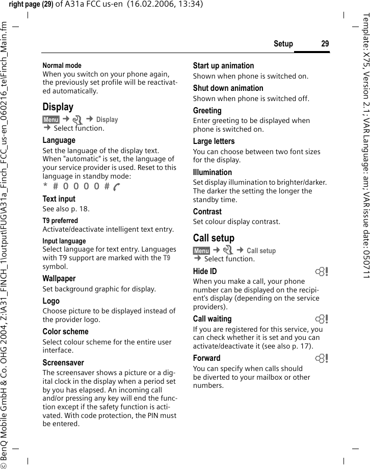 29Setupright page (29) of A31a FCC us-en  (16.02.2006, 13:34)&copy; BenQ Mobile GmbH &amp; Co. OHG 2004, Z:\A31_FINCH_1\output\FUG\A31a_Finch_FCC_us-en_060216_te\Finch_Main.fmTemplate: X75, Version 2.1; VAR Language: am; VAR issue date: 050711Normal modeWhen you switch on your phone again, the previously set profile will be reactivat-ed automatically.Display&sect;Menu&sect; &cent;m &cent;Display &cent;Select function.LanguageSet the language of the display text. When "automatic" is set, the language of your service provider is used. Reset to this language in standby mode:*  0 0 0 0  A Text inputSee also p. 18.T9 preferredActivate/deactivate intelligent text entry.Input languageSelect language for text entry. Languages with T9 support are marked with the T9 symbol.WallpaperSet background graphic for display.LogoChoose picture to be displayed instead of the provider logo.Color schemeSelect colour scheme for the entire user interface.Screensaver The screensaver shows a picture or a dig-ital clock in the display when a period set by you has elapsed. An incoming call and/or pressing any key will end the func-tion except if the safety function is acti-vated. With code protection, the PIN must be entered.Start up animationShown when phone is switched on.Shut down animationShown when phone is switched off.GreetingEnter greeting to be displayed when phone is switched on.Large lettersYou can choose between two font sizes for the display.IlluminationSet display illumination to brighter/darker. The darker the setting the longer the standby time.ContrastSet colour display contrast. Call setup&sect;Menu&sect; &cent;m &cent;Call setup &cent;Select function.Hide ID bWhen you make a call, your phone number can be displayed on the recipi-ent's display (depending on the service providers).Call waiting bIf you are registered for this service, you can check whether it is set and you can activate/deactivate it (see also p. 17).Forward bYou can specify when calls should be diverted to your mailbox or other numbers.