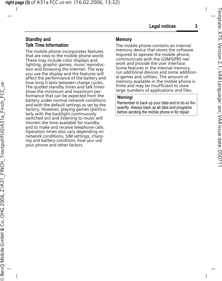 3Legal noticesright page (3) of A31a FCC us-en  (16.02.2006, 13:32)&copy; BenQ Mobile GmbH &amp; Co. OHG 2006, Z:\A31_FINCH_1\output\FUG\A31a_Finch_FCC_us-Template: X75, Version 2.1; VAR Language: am; VAR issue date: 050711Standby andTalk Time InformationThe mobile phone incorporates features that are new to the mobile phone world. These may include color displays and lighting, graphic games, music reproduc-tion and browsing the Internet. The way you use the display and the features will affect the performance of the battery and how long it lasts between charge cycles. The quoted standby times and talk times show the minimum and maximum per-formance that can be expected from the battery under normal network conditions and with the default settings as set by the factory. However, playing games (particu-larly with the backlight continuously switched on) and listening to music will shorten the time available for standby and to make and receive telephone calls. Operation times also vary depending on network conditions, SIM settings, charg-ing and battery condition, how you use your phone and other factors. MemoryThe mobile phone contains an internal memory device that stores the software required to operate the mobile phone, communicate with the GSM/GPRS net-work and provide the user interface. Some features in the internal memory run additional devices and some addition-al games and utilities. The amount of memory available in the mobile phone is finite and may be insufficient to store large numbers of applications and files. Warning!Remember to back up your data and to do so fre-quently. Always back up all data and programs before sending the mobile phone in for repair.