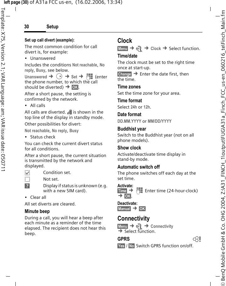 Setup30&copy; BenQ Mobile GmbH &amp; Co. OHG 2004, Z:\A31_FINCH_1\output\FUG\A31a_Finch_FCC_us-en_060216_te\Finch_Main.fmleft page (30) of A31a FCC us-en,  (16.02.2006, 13:34)Template: X75, Version 2.1; VAR Language: am; VAR issue date: 050711Set up call divert (example):The most common condition for call divert is, for example:&bull;Unanswered Includes the conditions Not reachable, No reply, Busy, see below. Unanswered &cent;D &cent;Set &cent;J(enter the phone number, to which the call should be diverted) &cent;&sect;OK&sect;.After a short pause, the setting is confirmed by the network.&bull; All callsAll calls are diverted. n is shown in the top line of the display in standby mode.Other possibilities for divert:Not reachable, No reply, Busy &bull; Status checkYou can check the current divert status for all conditions.After a short pause, the current situation is transmitted by the network and displayed.pCondition set.oNot set.sDisplay if status is unknown (e.g. with a new SIM card). &bull; Clear allAll set diverts are cleared.Minute beepDuring a call, you will hear a beep after each minute as a reminder of the time elapsed. The recipient does not hear this beep.Clock&sect;Menu&sect; &cent;m &cent;Clock &cent;Select function.Time/dateThe clock must be set to the right time once at start-up.&sect;Change&sect; &cent;Enter the date first, then the time.Time zonesSet the time zone for your area.Time formatSelect 24h or 12h.Date formatDD.MM.YYYY or MM/DD/YYYY Buddhist yearSwitch to the Buddhist year (not on all phone models). Show clockActivate/deactivate time display in stand-by mode.Automatic switch offThe phone switches off each day at the set time.Activate:&sect;Time&sect; &cent;J Enter time (24-hour-clock) &cent;&sect;OK&sect;. Deactivate:&sect;Manual&sect; &cent;&sect;OK&sect; Connectivity&sect;Menu&sect; &cent;m &cent;Connectivity &cent;Select function.GPRS b&sect;Yes&sect; / &sect;No&sect; Switch GPRS function on/off.