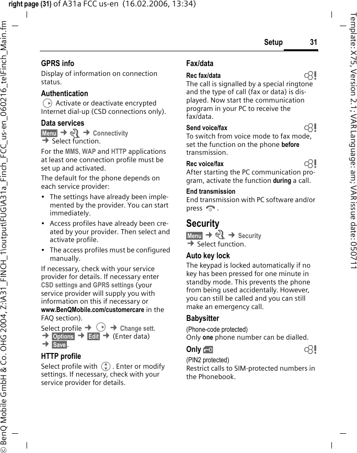 31Setupright page (31) of A31a FCC us-en  (16.02.2006, 13:34)&copy; BenQ Mobile GmbH &amp; Co. OHG 2004, Z:\A31_FINCH_1\output\FUG\A31a_Finch_FCC_us-en_060216_te\Finch_Main.fmTemplate: X75, Version 2.1; VAR Language: am; VAR issue date: 050711GPRS infoDisplay of information on connection status.AuthenticationD Activate or deactivate encrypted Internet dial-up (CSD connections only).Data services&sect;Menu&sect; &cent;m &cent;Connectivity  &cent;Select function.For the MMS, WAP and HTTP applications at least one connection profile must be set up and activated.The default for the phone depends on each service provider:&bull; The settings have already been imple-mented by the provider. You can start immediately.&bull; Access profiles have already been cre-ated by your provider. Then select and activate profile.&bull; The access profiles must be configured manually.If necessary, check with your service provider for details. If necessary enter CSD settings and GPRS settings (your service provider will supply you with information on this if necessary or www.BenQMobile.com/customercare in the FAQ section).Select profile &cent;D &cent;Change sett. &cent;&sect;Options&sect; &cent;&sect;Edit&sect; &cent;(Enter data) &cent;&sect;Save&sect;. HTTP profileSelect profile with G. Enter or modify settings. If necessary, check with your service provider for details.Fax/dataRec fax/data  bThe call is signalled by a special ringtone and the type of call (fax or data) is dis-played. Now start the communication program in your PC to receive the fax/data.Send voice/fax  bTo switch from voice mode to fax mode, set the function on the phone before transmission.Rec voice/fax  bAfter starting the PC communication pro-gram, activate the function during a call.End transmissionEnd transmission with PC software and/or press B.Security&sect;Menu&sect; &cent;m &cent;Security &cent;Select function. Auto key lockThe keypad is locked automatically if no key has been pressed for one minute in standby mode. This prevents the phone from being used accidentally. However, you can still be called and you can still make an emergency call.Babysitter(Phone-code protected)Only one phone number can be dialled. Only &sbquo; b(PIN2 protected)Restrict calls to SIM-protected numbers in the Phonebook. 