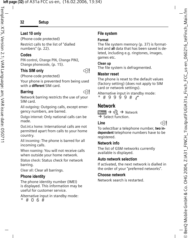 Setup32&copy; BenQ Mobile GmbH &amp; Co. OHG 2004, Z:\A31_FINCH_1\output\FUG\A31a_Finch_FCC_us-en_060216_te\Finch_Main.fmleft page (32) of A31a FCC us-en,  (16.02.2006, 13:34)Template: X75, Version 2.1; VAR Language: am; VAR issue date: 050711Last 10 only(Phone-code protected)Restrict calls to the list of "dialled numbers" (p. 22).CodesPIN control, Change PIN, Change PIN2, Change phonecode, (p. 15).This SIM only b(Phone-code protected)Your phone is prevented from being used with a different SIM card.Barring bNetwork barring restricts the use of your SIM card.All outgoing: Outgoing calls, except emer-gency numbers, are barred.Outgo internat: Only national calls can be made.Out.int.x home: International calls are not permitted apart from calls to your home country.All incoming: The phone is barred for all incoming calls.When roaming: You will not receive calls when outside your home network.Status check: Status check for network barring.Clear all: Clear all barrings.Phone identityThe phone identity number (IMEI) is displayed. This information may be useful for customer service. Alternative input in standby mode: *  0 6  File systemFormatThe file system memory (p. 37) is format-ted and all data that has been saved is de-leted, including e.g. ringtones, images, games etc.Clean upThe file system is defragmented.Master resetThe phone is reset to the default values (factory setting) (does not apply to SIM card or network settings).Alternative input in standby mode: *  9 9 9 9  A Network&sect;Menu&sect; &cent;m &cent;Network &cent;Select function. Line bTo select/bar a telephone number, two in-dependent telephone numbers have to be registered.Network infoThe list of GSM networks currently available is displayed.Auto network selection If activated, the next network is dialled in the order of your "preferred networks".Choose networkNetwork search is restarted.
