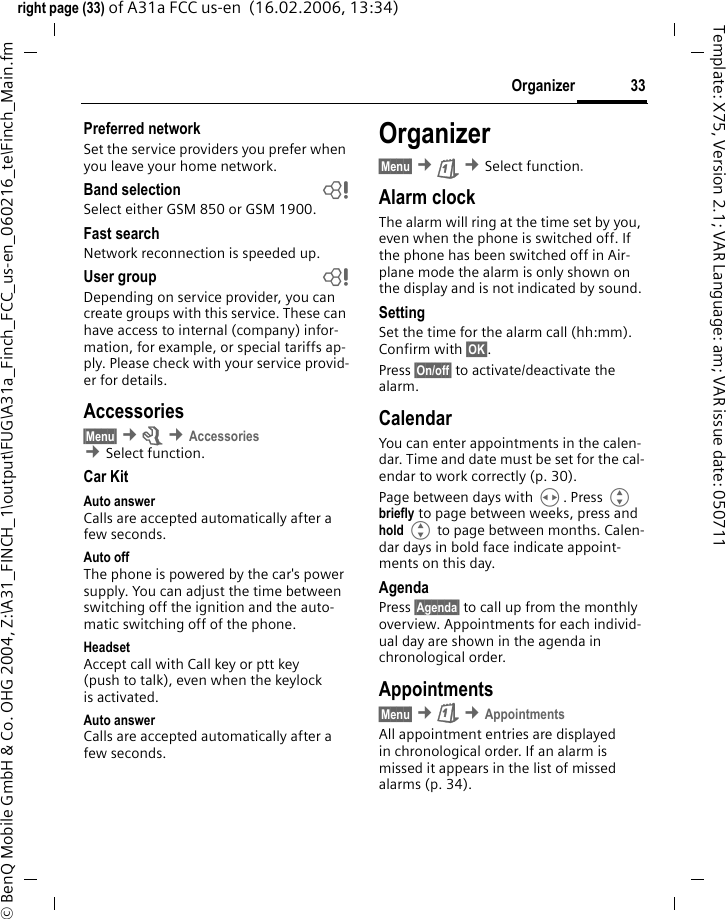 33Organizerright page (33) of A31a FCC us-en  (16.02.2006, 13:34)&copy; BenQ Mobile GmbH &amp; Co. OHG 2004, Z:\A31_FINCH_1\output\FUG\A31a_Finch_FCC_us-en_060216_te\Finch_Main.fmTemplate: X75, Version 2.1; VAR Language: am; VAR issue date: 050711Preferred network Set the service providers you prefer when you leave your home network.Band selection bSelect either GSM 850 or GSM 1900.Fast searchNetwork reconnection is speeded up.User group bDepending on service provider, you can create groups with this service. These can have access to internal (company) infor-mation, for example, or special tariffs ap-ply. Please check with your service provid-er for details.Accessories&sect;Menu&sect; &cent;m &cent;Accessories &cent;Select function. Car KitAuto answer Calls are accepted automatically after a few seconds. Auto offThe phone is powered by the car's power supply. You can adjust the time between switching off the ignition and the auto-matic switching off of the phone.HeadsetAccept call with Call key or ptt key (push to talk), even when the keylock is activated.Auto answer Calls are accepted automatically after a few seconds. Organizer&sect;Menu&sect; &cent;&ccedil; &cent;Select function.Alarm clockThe alarm will ring at the time set by you, even when the phone is switched off. If the phone has been switched off in Air-plane mode the alarm is only shown on the display and is not indicated by sound.SettingSet the time for the alarm call (hh:mm). Confirm with &sect;OK&sect;. Press &sect;On/off&sect; to activate/deactivate the alarm.CalendarYou can enter appointments in the calen-dar. Time and date must be set for the cal-endar to work correctly (p. 30).Page between days with H. Press G briefly to page between weeks, press and hold G to page between months. Calen-dar days in bold face indicate appoint-ments on this day.AgendaPress &sect;Agenda&sect; to call up from the monthly overview. Appointments for each individ-ual day are shown in the agenda in chronological order.Appointments&sect;Menu&sect; &cent;&ccedil; &cent;AppointmentsAll appointment entries are displayed in chronological order. If an alarm is missed it appears in the list of missed alarms (p. 34).