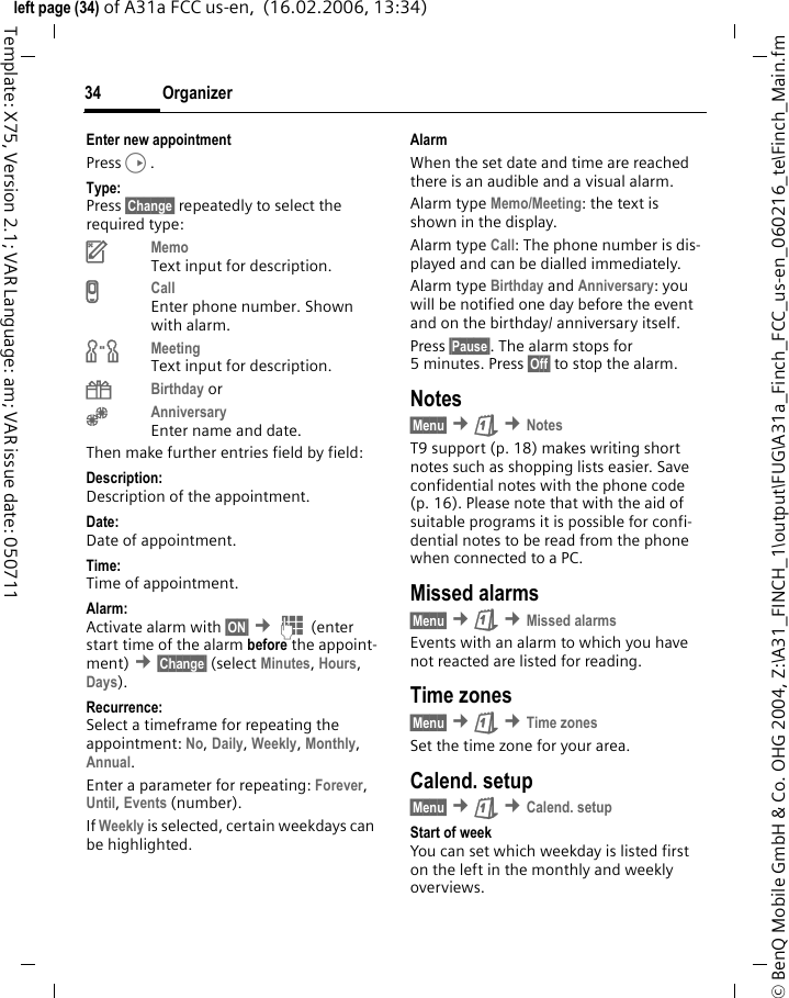 Organizer34&copy; BenQ Mobile GmbH &amp; Co. OHG 2004, Z:\A31_FINCH_1\output\FUG\A31a_Finch_FCC_us-en_060216_te\Finch_Main.fmleft page (34) of A31a FCC us-en,  (16.02.2006, 13:34)Template: X75, Version 2.1; VAR Language: am; VAR issue date: 050711Enter new appointmentPressD.Type:Press &sect;Change&sect; repeatedly to select the required type:uMemoText input for description.vCallEnter phone number. Shown with alarm.wMeetingText input for description.{Birthday or&Egrave;AnniversaryEnter name and date. Then make further entries field by field:Description: Description of the appointment.Date:Date of appointment.Time:Time of appointment.Alarm: Activate alarm with &sect;ON&sect; &cent;J (enter start time of the alarm before the appoint-ment) &cent;&sect;Change&sect; (select Minutes, Hours, Days).Recurrence:Select a timeframe for repeating the appointment: No, Daily, Weekly, Monthly, Annual.Enter a parameter for repeating: Forever, Until, Events (number).If Weekly is selected, certain weekdays can be highlighted.AlarmWhen the set date and time are reached there is an audible and a visual alarm. Alarm type Memo/Meeting: the text is shown in the display.Alarm type Call: The phone number is dis-played and can be dialled immediately.Alarm type Birthday and Anniversary: you will be notified one day before the event and on the birthday/ anniversary itself.Press &sect;Pause&sect;. The alarm stops for 5 minutes. Press &sect;Off&sect; to stop the alarm.Notes&sect;Menu&sect; &cent;&ccedil; &cent;NotesT9 support (p. 18) makes writing short notes such as shopping lists easier. Save confidential notes with the phone code (p. 16). Please note that with the aid of suitable programs it is possible for confi-dential notes to be read from the phone when connected to a PC.Missed alarms&sect;Menu&sect; &cent;&ccedil; &cent;Missed alarmsEvents with an alarm to which you have not reacted are listed for reading.Time zones&sect;Menu&sect; &cent;&ccedil; &cent;Time zonesSet the time zone for your area.Calend. setup&sect;Menu&sect; &cent;&ccedil; &cent;Calend. setupStart of weekYou can set which weekday is listed first on the left in the monthly and weekly overviews.