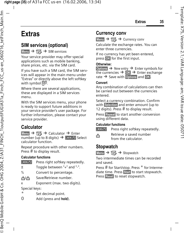 35Extrasright page (35) of A31a FCC us-en  (16.02.2006, 13:34)&copy; BenQ Mobile GmbH &amp; Co. OHG 2004, Z:\A31_FINCH_1\output\FUG\A31a_Finch_FCC_us-en_060216_te\Finch_Main.fmTemplate: X75, Version 2.1; VAR Language: am; VAR issue date: 050711ExtrasSIM services (optional)&sect;Menu&sect; &cent; &cent;SIM servicesYour service provider may offer special applications such as mobile banking, share prices, etc. via the SIM card.If you have such a SIM card, the SIM serv-ices will appear in the main menu under "Extras" or directly above the left softkey with symbol }.Where there are several applications, these are displayed in a SIM services menu.With the SIM services menu, your phone is ready to support future additions in your service provider's user package. For further information, please contact your service provider.Calculator&sect;Menu&sect; &cent; &cent;Calculator &cent;Enter number (up to 8 digits) &cent;&sect;.&sect;=&sect;+&sect;-&sect;*&sect;/&sect; Select calculator function.Repeat procedure with other numbers. Press  to display result.Calculator functions&sect;.&sect;=&sect;+&sect;-&sect;*&sect;/&sect; Press right softkey repeatedly.&plusmn;Toggle between "+" and "-".%Convert to percentage.&Iuml;,,/&ETH;Save/Retrieve number. eExponent (max. two digits).Special keys:*Set decimal point.0Add (press and hold).Currency conv&sect;Menu&sect; &cent; &cent;Currency convCalculate the exchange rates. You can enter three currencies.If no currency has yet been entered, press &sect;OK&sect; for the first input.Otherwise:&sect;Options&sect; &cent;New entry &cent;Enter symbols for the currencies &cent;&sect;OK&sect; &cent;Enter exchange rate &cent;Save with &sect;Options&sect; and &sect;OK&sect;.ConvertAny combination of calculations can then be carried out between the currencies entered.Select a currency combination. Confirm with &sect;Selection&sect; and enter amount (up to 12 digits). Press  to display result. Press &sect;Repeat&sect; to start another conversion using different data.Calculator functions&sect;.&sect;=&sect;+&sect;-&sect;*&sect;/&sect; Press right softkey repeatedly.&ETH;Retrieve a saved number from the calculator.Stopwatch&sect;Menu&sect; &cent; &cent;StopwatchTwo intermediate times can be recorded and saved.Press  for Start/stop. Press * for Interme-diate time. Press &sect;Start&sect; to start stopwatch. Press &sect;Reset&sect; to reset stopwatch.