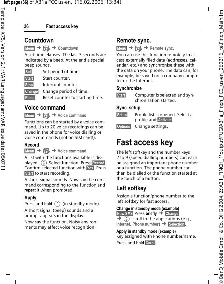 Fast access key36&copy; BenQ Mobile GmbH &amp; Co. OHG 2004, Z:\A31_FINCH_1\output\FUG\A31a_Finch_FCC_us-en_060216_te\Finch_Main.fmleft page (36) of A31a FCC us-en,  (16.02.2006, 13:34)Template: X75, Version 2.1; VAR Language: am; VAR issue date: 050711Countdown&sect;Menu&sect; &cent; &cent;CountdownA set time elapses. The last 3 seconds are indicated by a beep. At the end a special beep sounds.&sect;Set&sect; Set period of time.&sect;Start&sect; Start counter.&sect;Stop&sect; Interrupt counter.&sect;Change&sect; Change period of time.&sect;Reset&sect; Reset counter to starting time.Voice command&sect;Menu&sect; &cent; &cent;Voice commandFunctions can be started by a voice com-mand. Up to 20 voice recordings can be saved in the phone for voice dialling or voice commands (not on SIM card!).Record&sect;Menu&sect; &cent; &cent;Voice commandA list with the functions available is dis-played. G Select function. Press &sect;Record&sect;. Confirm selected function with &sect;Yes&sect;. Press &sect;Start&sect; to start recording.A short signal sounds. Now say the com-mand corresponding to the function and repeat it when prompted.ApplyPress and hold E (in standby mode).A short signal (beep) sounds and a prompt appears in the display. Now say the function. Noisy environ-ments may affect voice recognition.Remote sync.&sect;Menu&sect; &cent; &cent;Remote sync.You can use this function remotely to ac-cess externally filed data (addresses, cal-endar, etc.) and synchronise these with the data on your phone. The data can, for example, be saved on a company compu-ter or the Internet.Synchronize&sect;Start&sect; Computer is selected and syn-chronisation started.Sync. setup&sect;Setup&sect; Profile list is opened. Select a profile and &sect;Activate&sect;.&sect;Options&sect; Change settings.Fast access keyThe left softkey and the number keys 2 to 9 (speed dialling numbers) can each be assigned an important phone number or a function. The phone number can then be dialled or the function started at the touch of a button.Left softkey Assign a function/phone number to the left softkey for fast access.Change in standby mode (example)&sect;New SMS&sect; Press briefly &cent;&sect;Change&sect; &cent;Gscroll to the applications (e.g., Internet, Phone number) &cent;&sect;Selection&sect;. Apply in standby mode (example)Key assigned with Phone number/name.Press and hold &sect;Carol&sect;.
