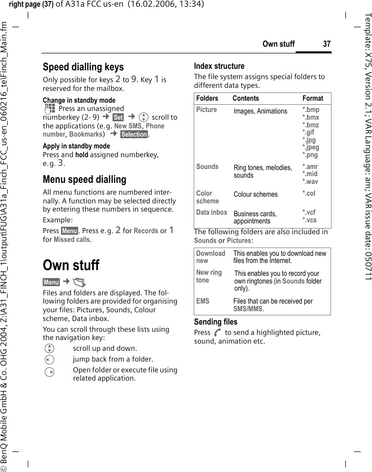 37Own stuffright page (37) of A31a FCC us-en  (16.02.2006, 13:34)&copy; BenQ Mobile GmbH &amp; Co. OHG 2004, Z:\A31_FINCH_1\output\FUG\A31a_Finch_FCC_us-en_060216_te\Finch_Main.fmTemplate: X75, Version 2.1; VAR Language: am; VAR issue date: 050711Speed dialling keysOnly possible for keys 2 to 9. Key 1 is reserved for the mailbox.Change in standby modeJ Press an unassigned numberkey (2- 9) &cent;&sect;Set&sect;  &cent;Gscroll to the applications (e.g. New SMS, Phone number, Bookmarks)  &cent;&sect;Selection&sect;.Apply in standby modePress and hold assigned numberkey, e.g. 3.Menu speed diallingAll menu functions are numbered inter-nally. A function may be selected directly by entering these numbers in sequence.Example:Press &sect;Menu&sect;. Press e.g. 2 for Records or 1 for Missed calls. Own stuff &sect;Menu&sect; &cent;&Ntilde; Files and folders are displayed. The fol-lowing folders are provided for organising your files: Pictures, Sounds, Colour scheme, Data inbox.You can scroll through these lists using the navigation key: Gscroll up and down.Cjump back from a folder.DOpen folder or execute file using related application. Index structureThe file system assigns special folders to different data types.The following folders are also included in Sounds or Pictures:Sending filesPress A to send a highlighted picture, sound, animation etc.Folders Contents FormatPicture Images, Animations *.bmp*.bmx*.bmz*.gif*.jpg*.jpeg *.pngSounds Ring tones, melodies, sounds*.amr*.mid*.wavColor scheme Colour schemes *.colData inbox Business cards, appointments*.vcf*.vcsDownload new This enables you to download new files from the Internet.New ring tone This enables you to record your own ringtones (in Sounds folder only).EMS Files that can be received per SMS/MMS.