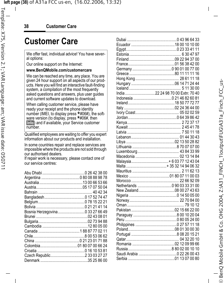 Customer Care38&copy; BenQ Mobile GmbH &amp; Co. OHG 2004, Z:\A31_FINCH_1\output\FUG\A31a_Finch_FCC_us-left page (38) of A31a FCC us-en,  (16.02.2006, 13:32)Template: X75, Version 2.1; VAR Language: am; VAR issue date: 050711Customer CareQualified employees are waiting to offer you expert information about our products and installation.In some countries repair and replace services are impossible where the products are not sold through our authorised dealers.If repair work is necessary, please contact one of our service centres:Abu Dhabi .........................................0 26 42 38 00Argentina .....................................0 80 08 88 98 78Australia..........................................13 00 66 53 66Austria.............................................05 17 07 50 04Bahrain .................................................... 40 42 34Bangladesh.......................................0 17 52 74 47Belgium.............................................0 78 15 22 21Bolivia ...............................................0 21 21 41 14Bosnia Herzegovina..........................0 33 27 66 49Brunei ..................................................02 43 08 01Bulgaria................................................02 73 94 88Cambodia ............................................12 80 05 00Canada ........................................1 88 87 77 02 11Chile..................................................8 00 53 06 62China ...........................................0 21 23 01 71 88Colombia....................................01 80 07 00 66 24Croatia ..............................................0 16 10 53 81Czech Republic.................................2 33 03 27 27Denmark ..............................................35 25 86 00Dubai ................................................0 43 96 64 33Ecuador ..........................................18 00 10 10 00Egypt.................................................0 23 33 41 11Estonia.................................................. 6 30 47 97Finland............................................09 22 94 37 00France.............................................01 56 38 42 00Germany ......................................0 90 01 00 77 00Greece ............................................80 11 11 11 16Hong Kong.......................................... 28 61 11 18Hungary ..........................................06 14 71 24 44Iceland .................................................. 5 11 30 00India.............................22 24 98 70 00 Extn: 70 40Indonesia .....................................0 21 46 82 60 81Ireland.............................................18 50 77 72 77Italy .................................................02 24 36 44 00Ivory Coast.......................................... 05 02 02 59Jordan...............................................0 64 39 86 42Kenya.................................................... 2 72 37 17Kuwait ................................................... 2 45 41 78Latvia .................................................... 7 50 11 18Lebanon.............................................. 01 44 30 43Libya ...............................................02 13 50 28 82Lithuania ...........................................8 70 07 07 00Luxembourg........................................ 43 84 33 99Macedonia .......................................... 02 13 14 84Malaysia....................................+ 6 03 77 12 43 04Malta.......................................+ 35 32 14 94 06 32Mauritius ............................................... 2 11 62 13Mexico .......................................01 80 07 11 00 03Morocco .............................................. 22 66 92 09Netherlands .................................0 90 03 33 31 00New Zealand...................................08 00 27 43 63Nigeria ..............................................0 14 50 05 00Norway................................................ 22 70 84 00Oman ....................................................... 79 10 12Pakistan ..........................................02 15 66 22 00Paraguay ..........................................8 00 10 20 04Peru ..................................................0 80 05 24 00Philippines ........................................0 27 57 11 18Poland.............................................08 01 30 00 30Portugal ............................................8 08 20 15 21Qatar................................................... 04 32 20 10Romania .........................................02 12 09 99 66Russia..........................................8 80 02 00 10 10Saudi Arabia .....................................0 22 26 00 43Serbia .............................................01 13 07 00 80We offer fast, individual advice! You have sever-al options:Our online support on the Internet:www.BenQMobile.com/customercareWe can be reached any time, any place. You are given 24 hour support on all aspects of our prod-ucts. Here you will find an interactive fault-finding system, a compilation of the most frequently asked questions and answers, plus user guides and current software updates to download.When calling customer service, please have ready your receipt and the phone identity number (IMEI, to display press *#06#), the soft-ware version (to display, press *#06#, then &sect;Info&sect;) and if available, your Service customer number.
