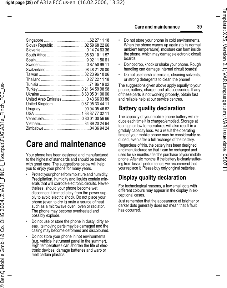 39Care and maintenanceright page (39) of A31a FCC us-en  (16.02.2006, 13:32)&copy; BenQ Mobile GmbH &amp; Co. OHG 2004, Z:\A31_FINCH_1\output\FUG\A31a_Finch_FCC_us-Template: X75, Version 2.1; VAR Language: am; VAR issue date: 050711Singapore ............................................62 27 11 18Slovak Republic ..............................02 59 68 22 66Slovenia............................................0 14 74 63 36South Africa ....................................08 60 10 11 57Spain.................................................9 02 11 50 61Sweden.............................................0 87 50 99 11Switzerland .....................................08 48 21 20 00Taiwan ............................................02 23 96 10 06Thailand............................................0 27 22 11 18Tunisia .................................................71 86 19 02Turkey..........................................0 21 64 59 98 98Ukraine ........................................8 80 05 01 00 00United Arab Emirates........................0 43 66 03 86United Kingdom ...........................0 87 05 33 44 11Uruguay ..........................................00 04 05 46 62USA .............................................1 88 87 77 02 11Venezuela....................................0 80 01 00 56 66Vietnam...........................................84 89 20 24 64Zimbabwe ............................................04 36 94 24Care and maintenanceYour phone has been designed and manufactured to the highest of standards and should be treated with great care. The suggestions below will help you to enjoy your phone for many years.&bull; Protect your phone from moisture and humidity. Precipitation, humidity and liquids contain min-erals that will corrode electronic circuits. Never-theless, should your phone become wet, disconnect it immediately from the power sup-ply to avoid electric shock. Do not place your phone (even to dry it) on/in a source of heat such as a microwave oven, oven or radiator. The phone may become overheated and possibly explode.&bull; Do not use or store the phone in dusty, dirty ar-eas. Its moving parts may be damaged and the casing may become deformed and discoloured.&bull; Do not store your phone in hot environments (e.g. vehicle instrument panel in the summer).  High temperatures can shorten the life of elec-tronic devices, damage batteries and warp or melt certain plastics. &bull; Do not store your phone in cold environments. When the phone warms up again (to its normal ambient temperature), moisture can form inside the phone, which may damage electronic circuit boards. &bull; Do not drop, knock or shake your phone. Rough handling can damage internal circuit boards!&bull; Do not use harsh chemicals, cleaning solvents, or strong detergents to clean the phone!The suggestions given above apply equally to your phone, battery, charger and all accessories. If any of these parts is not working properly, obtain fast and reliable help at our service centres.Battery quality declarationThe capacity of your mobile phone battery will re-duce each time it is charged/emptied. Storage at too high or low temperatures will also result in a graduly capacity loss. As a result the operating time of your mobile phone may be considerably re-duced, even after a full recharge of the battery.Regardless of this, the battery has been designed and manufactured so that it can be recharged and used for six months after the purchase of your mobile phone. After six months, if the battery is clearly suffer-ing from loss of performance, we recommend that your replace it. Please buy only original batteries.Display quality declarationFor technological reasons, a few small dots with different colours may appear in the display in ex-ceptional cases.Just remember that the appearance of brighter or darker dots generally does not mean that a fault has occurred.