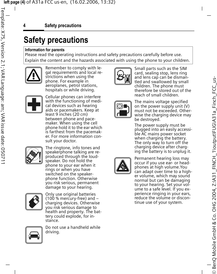 Safety precautions4&copy; BenQ Mobile GmbH &amp; Co. OHG 2004, Z:\A31_FINCH_1\output\FUG\A31a_Finch_FCC_us-left page (4) of A31a FCC us-en,  (16.02.2006, 13:32)Template: X75, Version 2.1; VAR Language: am; VAR issue date: 050711Safety precautionsInformation for parentsPlease read the operating instructions and safety precautions carefully before use.Explain the content and the hazards associated with using the phone to your children.Remember to comply with le-gal requirements and local re-strictions when using the phone. For example in aeroplanes, petrol stations, hospitals or while driving.Cellular phones can interfere with the functioning of medi-cal devices such as hearing aids or pacemakers. Keep at least 9 inches (20 cm) between phone and pace-maker. When using the cell phone hold it to the ear which is farthest from the pacemak-er. For more information con-sult your doctor.The ringtone, info tones and speakerphone talking are re-produced through the loud-speaker. Do not hold the phone to your ear when it rings or when you have switched on the speaker-phone function. Otherwise you risk serious, permanent damage to your hearing.Only use original batteries (100 % mercury-free) and &ndash; charging devices. Otherwise you risk serious damage to health and property. The bat-tery could explode, for in-stance.Do not use a handheld while driving.Small parts such as the SIM card, sealing stop, lens ring and lens cap can be disman-tled and swallowed by small children. The phone must therefore be stored out of the reach of small children.The mains voltage specified on the power supply unit (V) must not be exceeded. Other-wise the charging device may be destroyed.The power supply must be plugged into an easily accessi-ble AC mains power socket when charging the battery. The only way to turn off the charging device after charg-ing the battery is to unplug it. Permanent hearing loss may occur if you use ear- or head-phones at high volume.You can adapt over time to a high-er volume, which may sound normal but can be damaging to your hearing. Set your vol-ume to a safe level. If you ex-perience ringing in your ears, reduce the volume or discon-tinue use of your system.