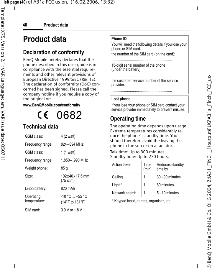 Product data40&copy; BenQ Mobile GmbH &amp; Co. OHG 2004, Z:\A31_FINCH_1\output\FUG\A31a_Finch_FCC_us-left page (40) of A31a FCC us-en,  (16.02.2006, 13:32)Template: X75, Version 2.1; VAR Language: am; VAR issue date: 050711Product dataDeclaration of conformityBenQ Mobile hereby declares that the phone described in this user guide is in compliance with the essential require-ments and other relevant provisions of European Directive 1999/5/EC (R&amp;TTE). The declaration of conformity (DoC) con-cerned has been signed. Please call the company hotline if you require a copy of the original or:www.BenQMobile.com/conformity  Technical data Operating timeThe operating time depends upon usage: Extreme temperatures considerably re-duce the phone&rsquo;s standby time. You should therefore avoid the leaving the phone in the sun or on a radiator. Talk time: Up to 300 minutes.Standby time: Up to 270 hours.GSM class: 4 (2 watt)Frequency range: 824&ndash;894 MHzGSM class: 1 (1 watt)Frequency range: 1,850&ndash;,990 MHzWeight phone: 85 gSize: 102x46x17.6 mm (75 ccm)Li-ion battery: 820 mAhOperating temperature:-10&deg;C&hellip; +55&deg;C(14&deg;F to 131&deg;F)SIM card: 3.0 V or 1.8 VPhone IDYou will need the following details if you lose your phone or SIM card: the number of the SIM card (on the card):..............................................................15-digit serial number of the phone (under the battery):..............................................................the customer service number of the service provider:..............................................................Lost phoneIf you lose your phone or SIM card contact your service provider immediately to prevent misuse.Action taken Time(min)Reduces standby time byCalling 1 30 - 90 minutesLight * 1 60 minutesNetwork search 1 5 - 10 minutes* Keypad input, games, organiser, etc.