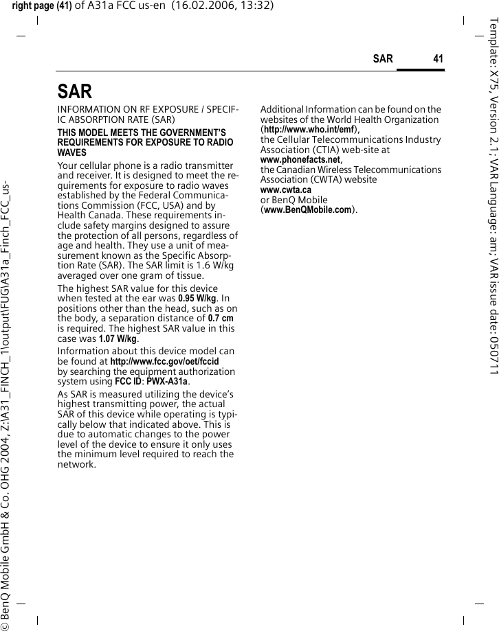 41SAR right page (41) of A31a FCC us-en  (16.02.2006, 13:32)&copy; BenQ Mobile GmbH &amp; Co. OHG 2004, Z:\A31_FINCH_1\output\FUG\A31a_Finch_FCC_us-Template: X75, Version 2.1; VAR Language: am; VAR issue date: 050711SAR  INFORMATION ON RF EXPOSURE / SPECIF-IC ABSORPTION RATE (SAR)THIS MODEL MEETS THE GOVERNMENT&rsquo;S REQUIREMENTS FOR EXPOSURE TO RADIO WAVESYour cellular phone is a radio transmitter and receiver. It is designed to meet the re-quirements for exposure to radio waves established by the Federal Communica-tions Commission (FCC, USA) and by Health Canada. These requirements in-clude safety margins designed to assure the protection of all persons, regardless of age and health. They use a unit of mea-surement known as the Specific Absorp-tion Rate (SAR). The SAR limit is 1.6 W/kg averaged over one gram of tissue. The highest SAR value for this device when tested at the ear was 0.95 W/kg. In positions other than the head, such as on the body, a separation distance of 0.7 cm is required. The highest SAR value in this case was 1.07 W/kg.Information about this device model can be found at http://www.fcc.gov/oet/fccid by searching the equipment authorization system using FCC ID: PWX-A31a.As SAR is measured utilizing the device&rsquo;s highest transmitting power, the actual SAR of this device while operating is typi-cally below that indicated above. This is due to automatic changes to the power level of the device to ensure it only uses the minimum level required to reach the network. Additional Information can be found on the websites of the World Health Organization (http://www.who.int/emf), the Cellular Telecommunications Industry Association (CTIA) web-site at www.phonefacts.net, the Canadian Wireless Telecommunications Association (CWTA) website www.cwta.ca or BenQ Mobile (www.BenQMobile.com).