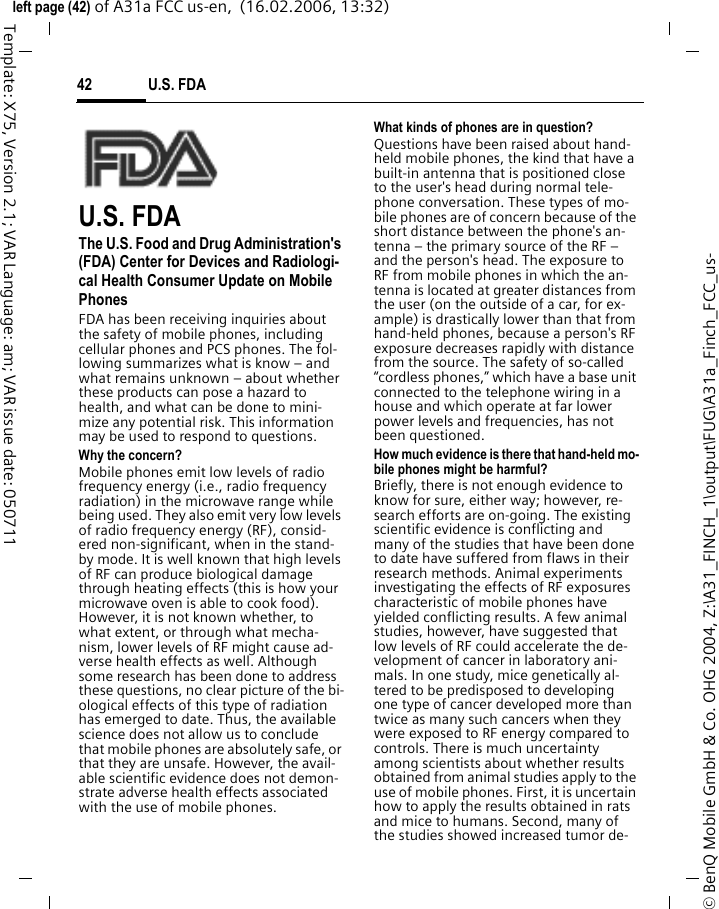 U.S. FDA42&copy; BenQ Mobile GmbH &amp; Co. OHG 2004, Z:\A31_FINCH_1\output\FUG\A31a_Finch_FCC_us-left page (42) of A31a FCC us-en,  (16.02.2006, 13:32)Template: X75, Version 2.1; VAR Language: am; VAR issue date: 050711U.S. FDAThe U.S. Food and Drug Administration's (FDA) Center for Devices and Radiologi-cal Health Consumer Update on Mobile PhonesFDA has been receiving inquiries about the safety of mobile phones, including cellular phones and PCS phones. The fol-lowing summarizes what is know &ndash; and what remains unknown &ndash; about whether these products can pose a hazard to health, and what can be done to mini-mize any potential risk. This information may be used to respond to questions.Why the concern?Mobile phones emit low levels of radio frequency energy (i.e., radio frequency radiation) in the microwave range while being used. They also emit very low levels of radio frequency energy (RF), consid-ered non-significant, when in the stand-by mode. It is well known that high levels of RF can produce biological damage through heating effects (this is how your microwave oven is able to cook food). However, it is not known whether, to what extent, or through what mecha-nism, lower levels of RF might cause ad-verse health effects as well. Although some research has been done to address these questions, no clear picture of the bi-ological effects of this type of radiation has emerged to date. Thus, the available science does not allow us to conclude that mobile phones are absolutely safe, or that they are unsafe. However, the avail-able scientific evidence does not demon-strate adverse health effects associated with the use of mobile phones.What kinds of phones are in question?Questions have been raised about hand-held mobile phones, the kind that have a built-in antenna that is positioned close to the user's head during normal tele-phone conversation. These types of mo-bile phones are of concern because of the short distance between the phone's an-tenna &ndash; the primary source of the RF &ndash; and the person's head. The exposure to RF from mobile phones in which the an-tenna is located at greater distances from the user (on the outside of a car, for ex-ample) is drastically lower than that from hand-held phones, because a person's RF exposure decreases rapidly with distance from the source. The safety of so-called &ldquo;cordless phones,&rdquo; which have a base unit connected to the telephone wiring in a house and which operate at far lower power levels and frequencies, has not been questioned.How much evidence is there that hand-held mo-bile phones might be harmful?Briefly, there is not enough evidence to know for sure, either way; however, re-search efforts are on-going. The existing scientific evidence is conflicting and many of the studies that have been done to date have suffered from flaws in their research methods. Animal experiments investigating the effects of RF exposures characteristic of mobile phones have yielded conflicting results. A few animal studies, however, have suggested that low levels of RF could accelerate the de-velopment of cancer in laboratory ani-mals. In one study, mice genetically al-tered to be predisposed to developing one type of cancer developed more than twice as many such cancers when they were exposed to RF energy compared to controls. There is much uncertainty among scientists about whether results obtained from animal studies apply to the use of mobile phones. First, it is uncertain how to apply the results obtained in rats and mice to humans. Second, many of the studies showed increased tumor de-