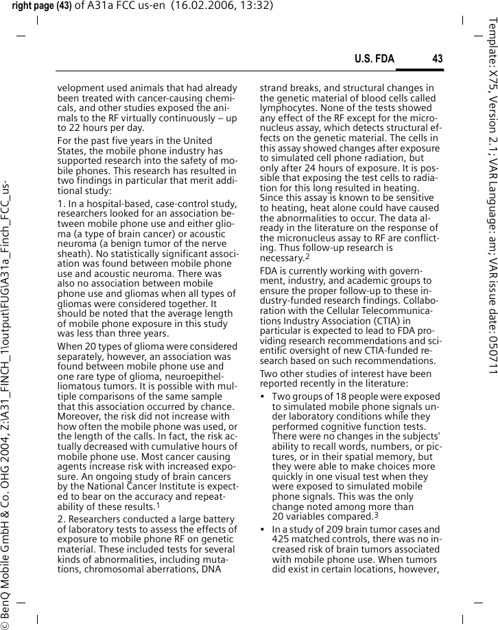 43U.S. FDAright page (43) of A31a FCC us-en  (16.02.2006, 13:32)&copy; BenQ Mobile GmbH &amp; Co. OHG 2004, Z:\A31_FINCH_1\output\FUG\A31a_Finch_FCC_us-Template: X75, Version 2.1; VAR Language: am; VAR issue date: 050711velopment used animals that had already been treated with cancer-causing chemi-cals, and other studies exposed the ani-mals to the RF virtually continuously &ndash; up to 22 hours per day.For the past five years in the United States, the mobile phone industry has supported research into the safety of mo-bile phones. This research has resulted in two findings in particular that merit addi-tional study:1. In a hospital-based, case-control study, researchers looked for an association be-tween mobile phone use and either glio-ma (a type of brain cancer) or acoustic neuroma (a benign tumor of the nerve sheath). No statistically significant associ-ation was found between mobile phone use and acoustic neuroma. There was also no association between mobile phone use and gliomas when all types of gliomas were considered together. It should be noted that the average length of mobile phone exposure in this study was less than three years.When 20 types of glioma were considered separately, however, an association was found between mobile phone use and one rare type of glioma, neuroepithel-liomatous tumors. It is possible with mul-tiple comparisons of the same sample that this association occurred by chance. Moreover, the risk did not increase with how often the mobile phone was used, or the length of the calls. In fact, the risk ac-tually decreased with cumulative hours of mobile phone use. Most cancer causing agents increase risk with increased expo-sure. An ongoing study of brain cancers by the National Cancer Institute is expect-ed to bear on the accuracy and repeat-ability of these results.12. Researchers conducted a large battery of laboratory tests to assess the effects of exposure to mobile phone RF on genetic material. These included tests for several kinds of abnormalities, including muta-tions, chromosomal aberrations, DNA strand breaks, and structural changes in the genetic material of blood cells called lymphocytes. None of the tests showed any effect of the RF except for the micro-nucleus assay, which detects structural ef-fects on the genetic material. The cells in this assay showed changes after exposure to simulated cell phone radiation, but only after 24 hours of exposure. It is pos-sible that exposing the test cells to radia-tion for this long resulted in heating. Since this assay is known to be sensitive to heating, heat alone could have caused the abnormalities to occur. The data al-ready in the literature on the response of the micronucleus assay to RF are conflict-ing. Thus follow-up research is necessary.2FDA is currently working with govern-ment, industry, and academic groups to ensure the proper follow-up to these in-dustry-funded research findings. Collabo-ration with the Cellular Telecommunica-tions Industry Association (CTIA) in particular is expected to lead to FDA pro-viding research recommendations and sci-entific oversight of new CTIA-funded re-search based on such recommendations.Two other studies of interest have been reported recently in the literature:&bull; Two groups of 18 people were exposed to simulated mobile phone signals un-der laboratory conditions while they performed cognitive function tests. There were no changes in the subjects' ability to recall words, numbers, or pic-tures, or in their spatial memory, but they were able to make choices more quickly in one visual test when they were exposed to simulated mobile phone signals. This was the only change noted among more than 20 variables compared.3&bull; In a study of 209 brain tumor cases and 425 matched controls, there was no in-creased risk of brain tumors associated with mobile phone use. When tumors did exist in certain locations, however, 