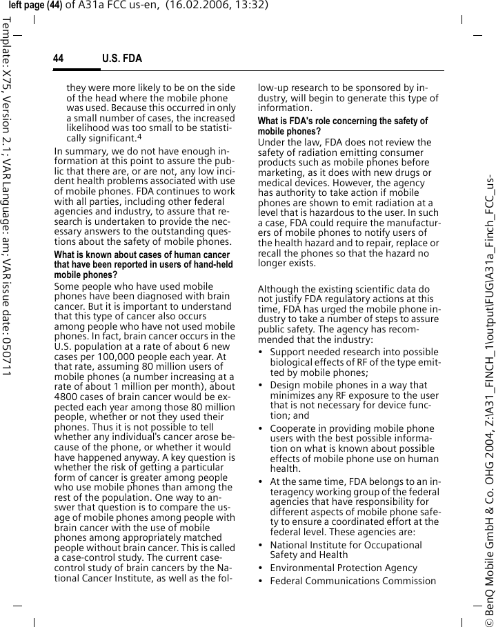 U.S. FDA44&copy; BenQ Mobile GmbH &amp; Co. OHG 2004, Z:\A31_FINCH_1\output\FUG\A31a_Finch_FCC_us-left page (44) of A31a FCC us-en,  (16.02.2006, 13:32)Template: X75, Version 2.1; VAR Language: am; VAR issue date: 050711they were more likely to be on the side of the head where the mobile phone was used. Because this occurred in only a small number of cases, the increased likelihood was too small to be statisti-cally significant.4In summary, we do not have enough in-formation at this point to assure the pub-lic that there are, or are not, any low inci-dent health problems associated with use of mobile phones. FDA continues to work with all parties, including other federal agencies and industry, to assure that re-search is undertaken to provide the nec-essary answers to the outstanding ques-tions about the safety of mobile phones.What is known about cases of human cancer that have been reported in users of hand-held mobile phones?Some people who have used mobile phones have been diagnosed with brain cancer. But it is important to understand that this type of cancer also occurs among people who have not used mobile phones. In fact, brain cancer occurs in the U.S. population at a rate of about 6 new cases per 100,000 people each year. At that rate, assuming 80 million users of mobile phones (a number increasing at a rate of about 1 million per month), about 4800 cases of brain cancer would be ex-pected each year among those 80 million people, whether or not they used their phones. Thus it is not possible to tell whether any individual's cancer arose be-cause of the phone, or whether it would have happened anyway. A key question is whether the risk of getting a particular form of cancer is greater among people who use mobile phones than among the rest of the population. One way to an-swer that question is to compare the us-age of mobile phones among people with brain cancer with the use of mobile phones among appropriately matched people without brain cancer. This is called a case-control study. The current case-control study of brain cancers by the Na-tional Cancer Institute, as well as the fol-low-up research to be sponsored by in-dustry, will begin to generate this type of information.What is FDA's role concerning the safety of mobile phones?Under the law, FDA does not review the safety of radiation emitting consumer products such as mobile phones before marketing, as it does with new drugs or medical devices. However, the agency has authority to take action if mobile phones are shown to emit radiation at a level that is hazardous to the user. In such a case, FDA could require the manufactur-ers of mobile phones to notify users of the health hazard and to repair, replace or recall the phones so that the hazard no longer exists. Although the existing scientific data do not justify FDA regulatory actions at this time, FDA has urged the mobile phone in-dustry to take a number of steps to assure public safety. The agency has recom-mended that the industry:&bull; Support needed research into possible biological effects of RF of the type emit-ted by mobile phones;&bull; Design mobile phones in a way that minimizes any RF exposure to the user that is not necessary for device func-tion; and&bull; Cooperate in providing mobile phone users with the best possible informa-tion on what is known about possible effects of mobile phone use on human health.&bull; At the same time, FDA belongs to an in-teragency working group of the federal agencies that have responsibility for different aspects of mobile phone safe-ty to ensure a coordinated effort at the federal level. These agencies are:&bull; National Institute for Occupational Safety and Health&bull; Environmental Protection Agency&bull; Federal Communications Commission