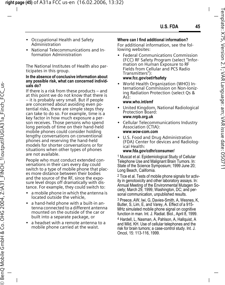 45U.S. FDAright page (45) of A31a FCC us-en  (16.02.2006, 13:32)&copy; BenQ Mobile GmbH &amp; Co. OHG 2004, Z:\A31_FINCH_1\output\FUG\A31a_Finch_FCC_us-Template: X75, Version 2.1; VAR Language: am; VAR issue date: 050711&bull; Occupational Health and Safety Administration&bull; National Telecommunications and In-formation AdministrationThe National Institutes of Health also par-ticipates in this group.In the absence of conclusive information about any possible risk, what can concerned individ-uals do?If there is a risk from these products &ndash; and at this point we do not know that there is &ndash; it is probably very small. But if people are concerned about avoiding even po-tential risks, there are simple steps they can take to do so. For example, time is a key factor in how much exposure a per-son receives. Those persons who spend long periods of time on their hand-held mobile phones could consider holding lengthy conversations on conventional phones and reserving the hand-held models for shorter conversations or for situations when other types of phones are not available.People who must conduct extended con-versations in their cars every day could switch to a type of mobile phone that plac-es more distance between their bodies and the source of the RF, since the expo-sure level drops off dramatically with dis-tance. For example, they could switch to:&bull; a mobile phone in which the antenna is located outside the vehicle,&bull; a hand-held phone with a built-in an-tenna connected to a different antenna mounted on the outside of the car or built into a separate package, or&bull; a headset with a remote antenna to a mobile phone carried at the waist.Where can I find additional information?For additional information, see the fol-lowing websites:&bull; Federal Communications Commission (FCC) RF Safety Program (select &ldquo;Infor-mation on Human Exposure to RF Fields from Cellular and PCS Radio Transmitters&rdquo;): www.fcc.gov/oet/rfsafety&bull; World Health Organization (WHO) In-ternational Commission on Non-Ioniz-ing Radiation Protection (select Qs &amp; As): www.who.int/emf&bull; United Kingdom, National Radiological Protection Board: www.nrpb.org.uk&bull; Cellular Telecommunications Industry Association (CTIA): www.wow-com.com&bull; U.S. Food and Drug Administration (FDA) Center for devices and Radiolog-ical Health: www.fda.gov/cdhr/consumer/1 Muscat et al. Epidemiological Study of Cellular Telephone Use and Malignant Brain Tumors. In: State of the Science Symposium; 1999 June 20; Long Beach, California.2 Tice et al. Tests of mobile phone signals for activ-ity in genotoxicity and other laboratory assays. In: Annual Meeting of the Environmental Mutagen So-ciety; March 29, 1999, Washington, DC; and per-sonal communication, unpublished results.3 Preece, AW, Iwi, G, Davies-Smith, A, Wesnes, K, Butler, S, Lim, E, and Varey, A. Effect of a 915- MHz simulated mobile phone signal on cognitive function in man. Int. J. Radiat. Biol., April 8, 1999.4 Hardell, L, Nasman, A, Pahlson, A, Hallquist, A and Mild, KH. Use of cellular telephones and the risk for brain tumors; a case-control study. Int. J. Oncol, 15: 113-116, 1999.