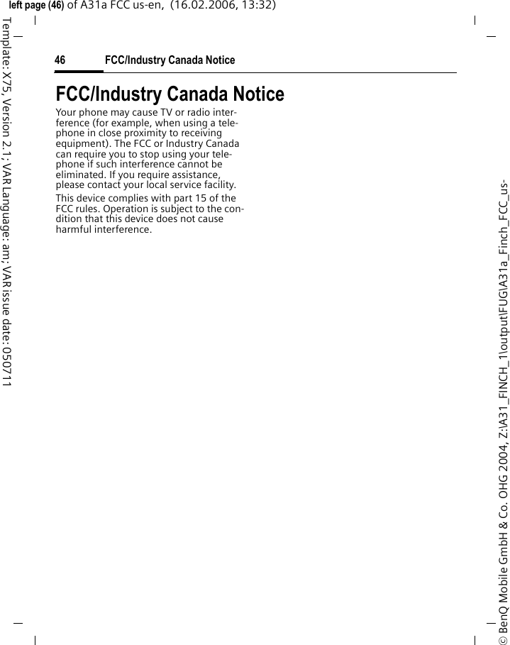 FCC/Industry Canada Notice46&copy; BenQ Mobile GmbH &amp; Co. OHG 2004, Z:\A31_FINCH_1\output\FUG\A31a_Finch_FCC_us-left page (46) of A31a FCC us-en,  (16.02.2006, 13:32)Template: X75, Version 2.1; VAR Language: am; VAR issue date: 050711FCC/Industry Canada NoticeYour phone may cause TV or radio inter-ference (for example, when using a tele-phone in close proximity to receiving equipment). The FCC or Industry Canada can require you to stop using your tele-phone if such interference cannot be eliminated. If you require assistance, please contact your local service facility.This device complies with part 15 of the FCC rules. Operation is subject to the con-dition that this device does not cause harmful interference.