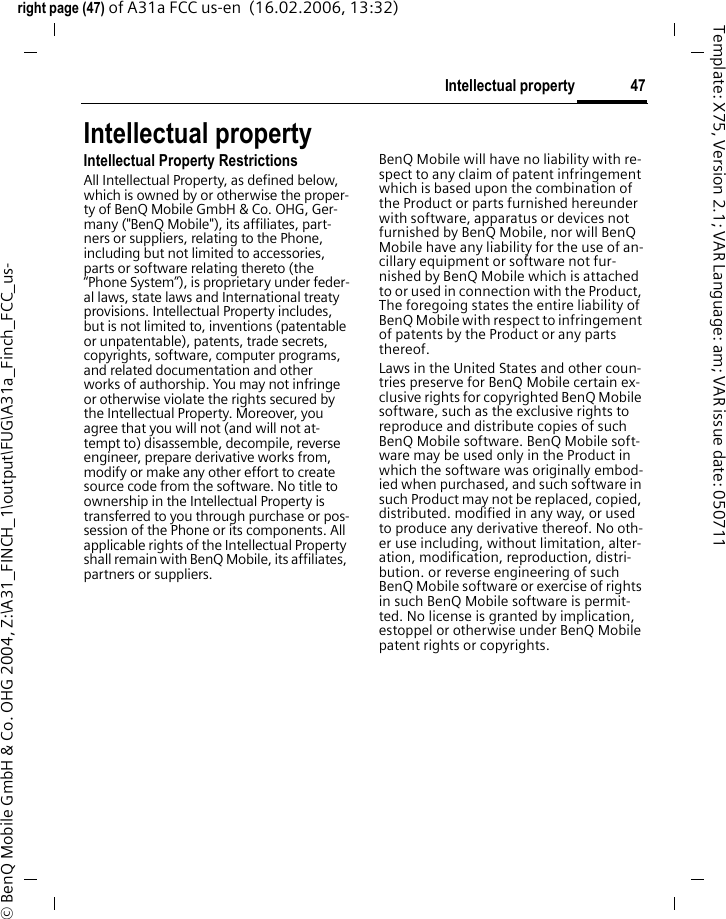 47Intellectual propertyright page (47) of A31a FCC us-en  (16.02.2006, 13:32)&copy; BenQ Mobile GmbH &amp; Co. OHG 2004, Z:\A31_FINCH_1\output\FUG\A31a_Finch_FCC_us-Template: X75, Version 2.1; VAR Language: am; VAR issue date: 050711Intellectual propertyIntellectual Property RestrictionsAll Intellectual Property, as defined below, which is owned by or otherwise the proper-ty of BenQ Mobile GmbH &amp; Co. OHG, Ger-many ("BenQ Mobile"), its affiliates, part-ners or suppliers, relating to the Phone, including but not limited to accessories, parts or software relating thereto (the &ldquo;Phone System&rdquo;), is proprietary under feder-al laws, state laws and International treaty provisions. Intellectual Property includes, but is not limited to, inventions (patentable or unpatentable), patents, trade secrets, copyrights, software, computer programs, and related documentation and other works of authorship. You may not infringe or otherwise violate the rights secured by the Intellectual Property. Moreover, you agree that you will not (and will not at-tempt to) disassemble, decompile, reverse engineer, prepare derivative works from, modify or make any other effort to create source code from the software. No title to ownership in the Intellectual Property is transferred to you through purchase or pos-session of the Phone or its components. All applicable rights of the Intellectual Property shall remain with BenQ Mobile, its affiliates, partners or suppliers.BenQ Mobile will have no liability with re-spect to any claim of patent infringement which is based upon the combination of the Product or parts furnished hereunder with software, apparatus or devices not furnished by BenQ Mobile, nor will BenQ Mobile have any liability for the use of an-cillary equipment or software not fur-nished by BenQ Mobile which is attached to or used in connection with the Product, The foregoing states the entire liability of BenQ Mobile with respect to infringement of patents by the Product or any parts thereof.Laws in the United States and other coun-tries preserve for BenQ Mobile certain ex-clusive rights for copyrighted BenQ Mobile software, such as the exclusive rights to reproduce and distribute copies of such BenQ Mobile software. BenQ Mobile soft-ware may be used only in the Product in which the software was originally embod-ied when purchased, and such software in such Product may not be replaced, copied, distributed. modified in any way, or used to produce any derivative thereof. No oth-er use including, without limitation, alter-ation, modification, reproduction, distri-bution. or reverse engineering of such BenQ Mobile software or exercise of rights in such BenQ Mobile software is permit-ted. No license is granted by implication, estoppel or otherwise under BenQ Mobile patent rights or copyrights.