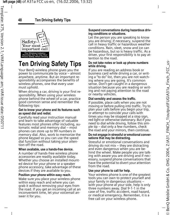 Ten Driving Safety Tips48&copy; BenQ Mobile GmbH &amp; Co. OHG 2004, Z:\A31_FINCH_1\output\FUG\A31a_Finch_FCC_us-left page (48) of A31a FCC us-en,  (16.02.2006, 13:32)Template: X75, Version 2.1; VAR Language: am; VAR issue date: 050711Ten Driving Safety TipsYour BenQ wireless phone gives you the power to communicate by voice &ndash; almost anywhere, anytime. But an important re-sponsibility accompanies the benefits of wireless phones, one that every user must uphold.When driving a car, driving is your first re-sponsibility. When using your wireless phone behind the wheel of a car, practice good common sense and remember the following tips:Get to know your phone and its features such as speed dial and redial.Carefully read your instruction manual and learn to take advantage of valuable features most phones offer including, au-tomatic redial and memory dial &ndash; most phones can store up to 99 numbers in memory dial. Also, work to memorize the phone keypad so you can use the speed dial function without taking your atten-tion off the road.When available, use a hands-free device.A number of hands-free wireless phone accessories are readily available today. Whether you choose an installed mount-ed device for your phone or a speaker phone accessory, take advantage of these devices if they are available to you.Position your phone within easy reach.Make sure you place your wireless phone within easy reach and where you can grab it without removing your eyes from the road. If you get an incoming call at an inconvenient time, let your voicemail an-swer it for you.Suspend conversations during hazardous driv-ing conditions or situations.Let the person you are speaking to know you are driving; if necessary, suspend the call in heavy traffic or hazardous weather conditions. Rain, sleet, snow and ice can be hazardous, but so is heavy traffic. As a driver, your first responsibility is to pay at-tention to the road.Do not take notes or look up phone numbers while driving.If you are reading an address book or business card while driving a car, or writ-ing a &ldquo;to do&rdquo; list, then you are not watch-ing where you are going. It&rsquo;s common sense. Don&rsquo;t get caught in a dangerous situation because you are reading or writ-ing and not paying attention to the road or nearby vehicles.Dial sensibly and assess the traffic.If possible, place calls when you are not moving or before pulling into traffic. Try to plan your calls before you begin your trip, or attempt to coincide your calls with times you may be stopped at a stop sign, red light or otherwise stationary. But if you need to dial while driving, follow this sim-ple tip &ndash; dial only a few numbers, check the road and your mirrors, then continue.Do not engage in stressful or emotional conver-sations that may be distracting.Stressful or emotional conversations and driving do not mix &ndash; they are distracting and even dangerous when you are be-hind the wheel. Make people you are talk-ing with aware you are driving and if nec-essary, suspend phone conversations that have the potential to divert your attention from the road.Use your phone to call for help.Your wireless phone is one of the greatest tools you can own to protect yourself and your family in dangerous situations &ndash; with your phone at your side, help is only three numbers away. Dial 9-1-1 in the case of fire, traffic accident, road hazard, or medical emergency. Remember, it is a free call on your wireless phone.