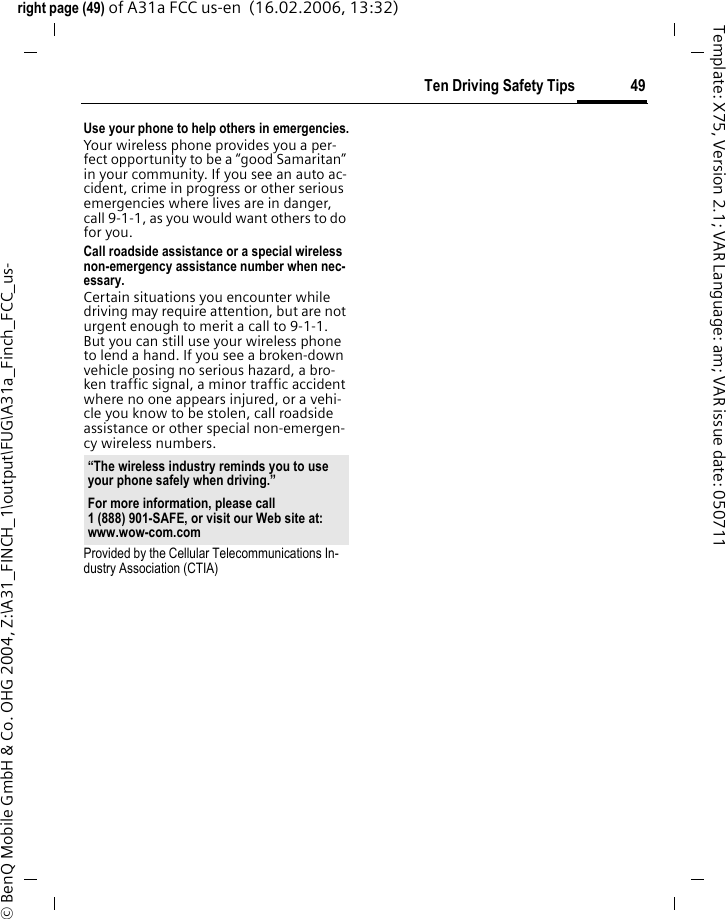 49Ten Driving Safety Tipsright page (49) of A31a FCC us-en  (16.02.2006, 13:32)&copy; BenQ Mobile GmbH &amp; Co. OHG 2004, Z:\A31_FINCH_1\output\FUG\A31a_Finch_FCC_us-Template: X75, Version 2.1; VAR Language: am; VAR issue date: 050711Use your phone to help others in emergencies.Your wireless phone provides you a per-fect opportunity to be a &ldquo;good Samaritan&rdquo; in your community. If you see an auto ac-cident, crime in progress or other serious emergencies where lives are in danger, call 9-1-1, as you would want others to do for you.Call roadside assistance or a special wireless non-emergency assistance number when nec-essary.Certain situations you encounter while driving may require attention, but are not urgent enough to merit a call to 9-1-1. But you can still use your wireless phone to lend a hand. If you see a broken-down vehicle posing no serious hazard, a bro-ken traffic signal, a minor traffic accident where no one appears injured, or a vehi-cle you know to be stolen, call roadside assistance or other special non-emergen-cy wireless numbers.Provided by the Cellular Telecommunications In-dustry Association (CTIA)&ldquo;The wireless industry reminds you to use your phone safely when driving.&rdquo;For more information, please call 1 (888) 901-SAFE, or visit our Web site at: www.wow-com.com