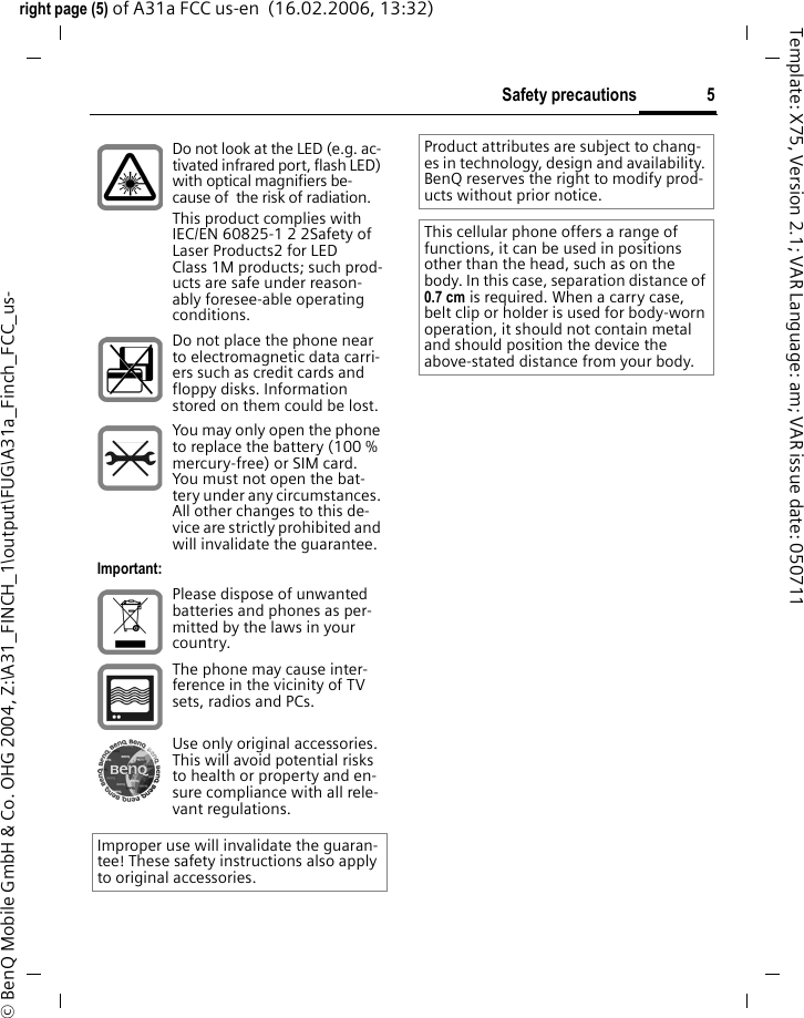 5Safety precautionsright page (5) of A31a FCC us-en  (16.02.2006, 13:32)&copy; BenQ Mobile GmbH &amp; Co. OHG 2004, Z:\A31_FINCH_1\output\FUG\A31a_Finch_FCC_us-Template: X75, Version 2.1; VAR Language: am; VAR issue date: 050711Do not look at the LED (e.g. ac-tivated infrared port, flash LED) with optical magnifiers be-cause of  the risk of radiation.This product complies with IEC/EN 60825-1 2 2Safety of Laser Products2 for LED Class 1M products; such prod-ucts are safe under reason-ably foresee-able operating conditions.Do not place the phone near to electromagnetic data carri-ers such as credit cards and floppy disks. Information stored on them could be lost.You may only open the phone to replace the battery (100 % mercury-free) or SIM card. You must not open the bat-tery under any circumstances. All other changes to this de-vice are strictly prohibited and will invalidate the guarantee.Important:Please dispose of unwanted batteries and phones as per-mitted by the laws in your country.The phone may cause inter-ference in the vicinity of TV sets, radios and PCs.Use only original accessories. This will avoid potential risks to health or property and en-sure compliance with all rele-vant regulations.Improper use will invalidate the guaran-tee! These safety instructions also apply to original accessories.Product attributes are subject to chang-es in technology, design and availability. BenQ reserves the right to modify prod-ucts without prior notice.This cellular phone offers a range of functions, it can be used in positions other than the head, such as on the body. In this case, separation distance of 0.7 cm is required. When a carry case, belt clip or holder is used for body-worn operation, it should not contain metal and should position the device the above-stated distance from your body.