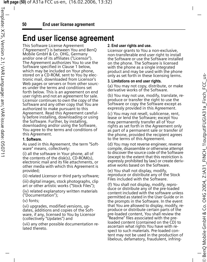 End user license agreement50&copy; BenQ Mobile GmbH &amp; Co. OHG 2004, Z:\A31_FINCH_1\output\FUG\A31a_Finch_FCC_us-left page (50) of A31a FCC us-en,  (16.02.2006, 13:32)Template: X75, Version 2.1; VAR Language: am; VAR issue date: 050711End user license agreementThis Software License Agreement ("Agreement") is between You and BenQ Mobile GmbH &amp; Co. OHG, Germany and/or one of its affiliates ("Licensor"). The Agreement authorizes You to use the Software specified in Clause 1 below, which may be included on Your phone, stored on a CD-ROM, sent to You by elec-tronic mail, downloaded from Licensor's Web pages or servers or from other sourc-es under the terms and conditions set forth below. This is an agreement on end user rights and not an agreement for sale. Licensor continues to own the copy of the Software and any other copy that You are authorized to make pursuant to this Agreement. Read this Agreement careful-ly before installing, downloading or using the Software. Further, by installing, downloading and/or using the Software, You agree to the terms and conditions of this Agreement.1. Software.As used in this Agreement, the term "Soft-ware" means, collectively: (i) all the software in Your phone, all of the contents of the disk(s), CD-ROM(s), electronic mail and its file attachments, or other media with which this Agreement is provided;(ii) related Licensor or third party software;(iii) digital images, stock photographs, clip art or other artistic works ("Stock Files"); (iv) related explanatory written materials ("Documentation"); (v) fonts; (vi) upgrades, modified versions, up-dates, additions and copies of the Soft-ware, if any, licensed to You by Licensor (collectively "Updates") and(vii) any other possible documentation re-lated thereto.2. End user rights and use.Licensor grants to You a non-exclusive, non-transferable end user right to install the Software or use the Software installed on the phone. The Software is licensed with the phone as a single integrated product and may be used with the phone only as set forth in these licensing terms.3. Limitations on end user rights.(a) You may not copy, distribute, or make derivative works of the Software.(b) You may not use, modify, translate, re-produce or transfer the right to use the Software or copy the Software except as expressly provided in this Agreement.(c) You may not resell, sublicense, rent, lease or lend the Software; except You may permanently transfer all of Your rights as set forth in the Agreement only as part of a permanent sale or transfer of the phone, provided the recipient agrees to the terms of this Agreement.(d) You may not reverse engineer, reverse compile, disassemble or otherwise attempt to discover the source code of the Software (except to the extent that this restriction is expressly prohibited by law) or create deriv-ative works based on the Software.(e) You shall not display, modify, reproduce or distribute any of the Stock Files included with the Software.(f) You shall not display, modify, repro-duce or distribute any of the pre-loaded content included with the software unless permitted as stated in the User Guide or in the prompts in the Software. In the event that You are allowed to display, modify, re-produce or distribute certain parts of the pre-loaded content, You shall review the "Readme" files associated with the pre-loaded content (contained on the CD) to ascertain what rights You have with re-spect to such materials. Pre-loaded con-tent may not be used in the production of libelous, defamatory, fraudulent, infring-
