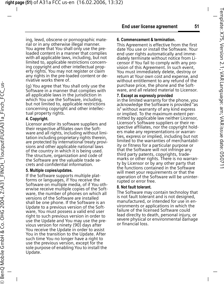 51End user license agreementright page (51) of A31a FCC us-en  (16.02.2006, 13:32)&copy; BenQ Mobile GmbH &amp; Co. OHG 2004, Z:\A31_FINCH_1\output\FUG\A31a_Finch_FCC_us-Template: X75, Version 2.1; VAR Language: am; VAR issue date: 050711ing, lewd, obscene or pornographic mate-rial or in any otherwise illegal manner. You agree that You shall only use the pre-loaded content in a manner that complies with all applicable laws, including, but not limited to, applicable restrictions concern-ing copyright and other intellectual prop-erty rights. You may not register or claim any rights in the pre-loaded content or de-rivative works there of.(g) You agree that You shall only use the Software in a manner that complies with all applicable laws in the jurisdiction in which You use the Software, including, but not limited to, applicable restrictions concerning copyright and other intellec-tual property rights.4. Copyright.Licensor and/or its software suppliers and their respective affiliates own the Soft-ware and all rights, including without limi-tation including proprietary rights therein, are protected by international treaty provi-sions and other applicable national laws of the country in which it is being used. The structure, organization and code of the Software are the valuable trade se-crets and confidential information.5. Multiple copies/updates.If the Software supports multiple plat-forms or languages, if You receive the Software on multiple media, of if You oth-erwise receive multiple copies of the Soft-ware, the number of phones on which all versions of the Software are installed shall be one phone. If the Software is an Update to a previous version of the Soft-ware, You must possess a valid end user right to such previous version in order to use the Update and You may use the pre-vious version for ninety (90) days after You receive the Update in order to assist You in the transition to the Update. After such time You no longer have a right to use the previous version, except for the sole purpose of enabling You to install the Update.6. Commencement &amp; termination.This Agreement is effective from the first date You use or install the Software. Your end user rights automatically and imme-diately terminate without notice from Li-censor if You fail to comply with any pro-vision of this Agreement. In such event, You must immediately delete, destroy or return at Your own cost and expense, and without entitlement to any refund of the purchase price, the phone and the Soft-ware, and all related material to Licensor.7. Except as expressly provided in the limited warranty for the phone, you acknowledge the Software is provided "as is" without warranty of any kind express or implied. To the maximum extent per-mitted by applicable law neither Licensor, Licensor's Software suppliers or their re-spective affiliates, nor the copyright hold-ers make any representations or warran-ties, express or implied, including but not limited to the warranties of merchantabil-ity or fitness for a particular purpose or that the Software will not infringe any third party patents, copyrights, trade-marks or other rights. There is no warran-ty by Licensor or by any other party that the functions contained in the Software will meet your requirements or that the operation of the Software will be uninter-rupted or error free.8. Not fault tolerant. The Software may contain technoloy that is not fault tolerant and is not designed, manufactured, or intended for use in en-vironments or applications in which the failure of the licensed Software could lead direclty to death, personal injury, or severe physical or environmental damage or financial loss.