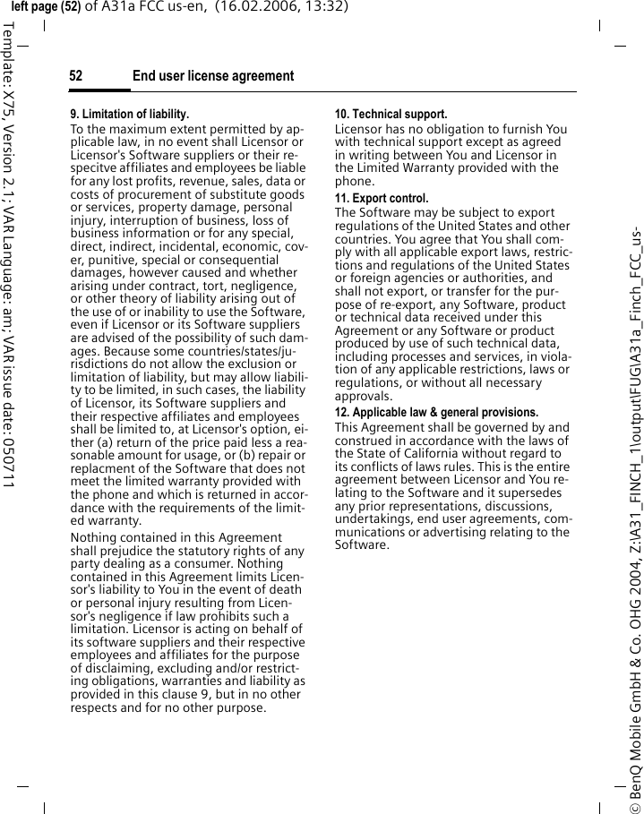 End user license agreement52&copy; BenQ Mobile GmbH &amp; Co. OHG 2004, Z:\A31_FINCH_1\output\FUG\A31a_Finch_FCC_us-left page (52) of A31a FCC us-en,  (16.02.2006, 13:32)Template: X75, Version 2.1; VAR Language: am; VAR issue date: 0507119. Limitation of liability.To the maximum extent permitted by ap-plicable law, in no event shall Licensor or Licensor's Software suppliers or their re-specitve affiliates and employees be liable for any lost profits, revenue, sales, data or costs of procurement of substitute goods or services, property damage, personal injury, interruption of business, loss of business information or for any special, direct, indirect, incidental, economic, cov-er, punitive, special or consequential damages, however caused and whether arising under contract, tort, negligence, or other theory of liability arising out of the use of or inability to use the Software, even if Licensor or its Software suppliers are advised of the possibility of such dam-ages. Because some countries/states/ju-risdictions do not allow the exclusion or limitation of liability, but may allow liabili-ty to be limited, in such cases, the liability of Licensor, its Software suppliers and their respective affiliates and employees shall be limited to, at Licensor's option, ei-ther (a) return of the price paid less a rea-sonable amount for usage, or (b) repair or replacment of the Software that does not meet the limited warranty provided with the phone and which is returned in accor-dance with the requirements of the limit-ed warranty.Nothing contained in this Agreement shall prejudice the statutory rights of any party dealing as a consumer. Nothing contained in this Agreement limits Licen-sor's liability to You in the event of death or personal injury resulting from Licen-sor's negligence if law prohibits such a limitation. Licensor is acting on behalf of its software suppliers and their respective employees and affiliates for the purpose of disclaiming, excluding and/or restrict-ing obligations, warranties and liability as provided in this clause 9, but in no other respects and for no other purpose.10. Technical support.Licensor has no obligation to furnish You with technical support except as agreed in writing between You and Licensor in the Limited Warranty provided with the phone.11. Export control.The Software may be subject to export regulations of the United States and other countries. You agree that You shall com-ply with all applicable export laws, restric-tions and regulations of the United States or foreign agencies or authorities, and shall not export, or transfer for the pur-pose of re-export, any Software, product or technical data received under this Agreement or any Software or product produced by use of such technical data, including processes and services, in viola-tion of any applicable restrictions, laws or regulations, or without all necessary approvals.12. Applicable law &amp; general provisions.This Agreement shall be governed by and construed in accordance with the laws of the State of California without regard to its conflicts of laws rules. This is the entire agreement between Licensor and You re-lating to the Software and it supersedes any prior representations, discussions, undertakings, end user agreements, com-munications or advertising relating to the Software.