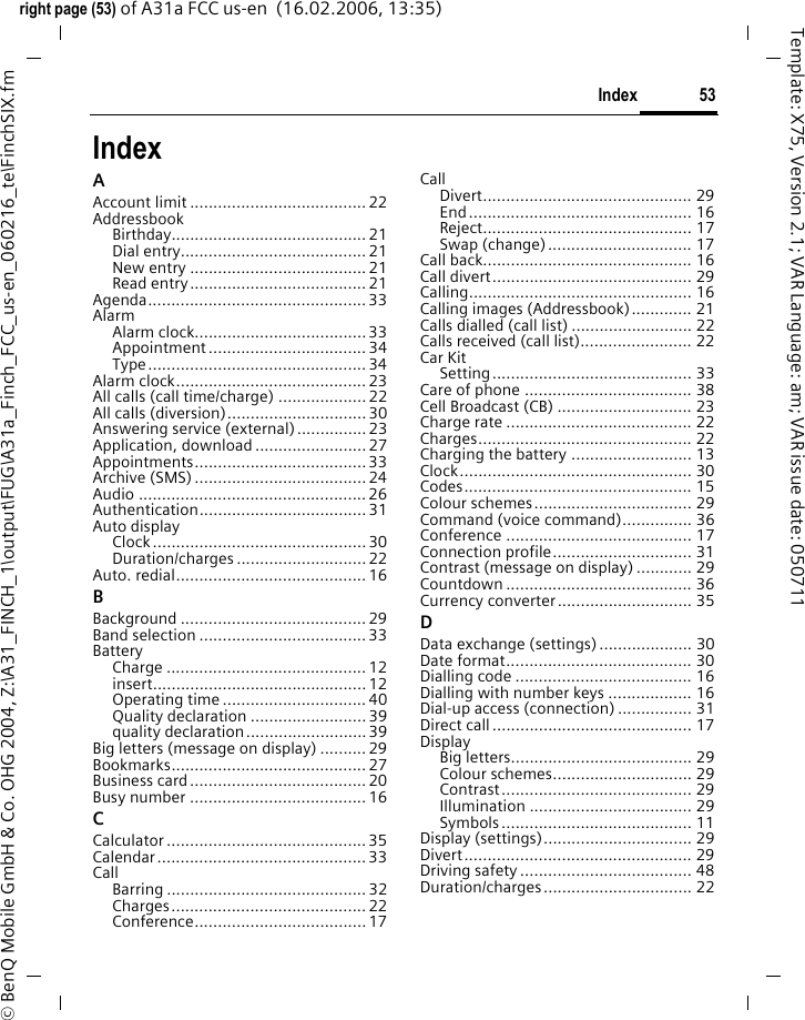 53Indexright page (53) of A31a FCC us-en  (16.02.2006, 13:35)&copy; BenQ Mobile GmbH &amp; Co. OHG 2004, Z:\A31_FINCH_1\output\FUG\A31a_Finch_FCC_us-en_060216_te\FinchSIX.fmTemplate: X75, Version 2.1; VAR Language: am; VAR issue date: 050711IndexAAccount limit ......................................22AddressbookBirthday.......................................... 21Dial entry........................................21New entry ......................................21Read entry...................................... 21Agenda...............................................33AlarmAlarm clock.....................................33Appointment .................................. 34Type............................................... 34Alarm clock......................................... 23All calls (call time/charge) ...................22All calls (diversion)..............................30Answering service (external)...............23Application, download........................27Appointments.....................................33Archive (SMS) ..................................... 24Audio ................................................. 26Authentication.................................... 31Auto displayClock..............................................30Duration/charges ............................ 22Auto. redial......................................... 16BBackground ........................................ 29Band selection ....................................33BatteryCharge ........................................... 12insert.............................................. 12Operating time ...............................40Quality declaration .........................39quality declaration..........................39Big letters (message on display) .......... 29Bookmarks.......................................... 27Business card...................................... 20Busy number ...................................... 16CCalculator ........................................... 35Calendar.............................................33CallBarring ........................................... 32Charges.......................................... 22Conference.....................................17CallDivert............................................. 29End................................................ 16Reject............................................. 17Swap (change)............................... 17Call back............................................. 16Call divert........................................... 29Calling................................................ 16Calling images (Addressbook)............. 21Calls dialled (call list) .......................... 22Calls received (call list)........................ 22Car KitSetting........................................... 33Care of phone .................................... 38Cell Broadcast (CB) ............................. 23Charge rate ........................................ 22Charges.............................................. 22Charging the battery .......................... 13Clock.................................................. 30Codes................................................. 15Colour schemes.................................. 29Command (voice command)............... 36Conference ........................................ 17Connection profile.............................. 31Contrast (message on display) ............ 29Countdown ........................................ 36Currency converter............................. 35DData exchange (settings).................... 30Date format........................................ 30Dialling code ...................................... 16Dialling with number keys .................. 16Dial-up access (connection) ................ 31Direct call........................................... 17DisplayBig letters....................................... 29Colour schemes.............................. 29Contrast......................................... 29Illumination ................................... 29Symbols......................................... 11Display (settings)................................ 29Divert................................................. 29Driving safety..................................... 48Duration/charges................................ 22