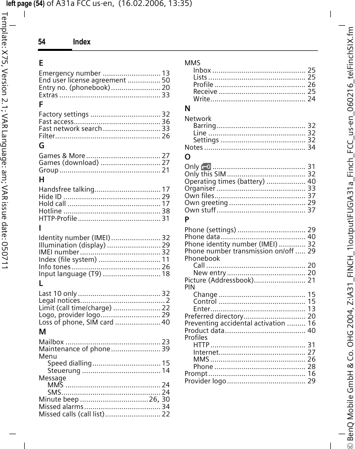 Index54&copy; BenQ Mobile GmbH &amp; Co. OHG 2004, Z:\A31_FINCH_1\output\FUG\A31a_Finch_FCC_us-en_060216_te\FinchSIX.fmleft page (54) of A31a FCC us-en,  (16.02.2006, 13:35)Template: X75, Version 2.1; VAR Language: am; VAR issue date: 050711EEmergency number ............................13End user license agreement ................ 50Entry no. (phonebook)........................20Extras ................................................. 33FFactory settings ..................................32Fast access..........................................36Fast network search............................33Filter................................................... 26GGames &amp; More.................................... 27Games (download) ............................. 27Group................................................. 21HHandsfree talking................................17Hide ID ...............................................29Hold call ............................................. 17Hotline ............................................... 38HTTP-Profile........................................ 31IIdentity number (IMEI)........................32Illumination (display) .......................... 29IMEI number.......................................32Index (file system) .............................. 11Info tones...........................................26Input language (T9) ............................18LLast 10 only........................................ 32Legal notices.........................................2Limit (call time/charge) ....................... 22Logo, provider logo.............................29Loss of phone, SIM card ......................40MMailbox ..............................................23Maintenance of phone........................39MenuSpeed dialling................................. 15Steuerung ...................................... 14MessageMMS .............................................. 24SMS................................................24Minute beep .................................26, 30Missed alarms.....................................34Missed calls (call list)........................... 22MMSInbox ............................................. 25Lists ............................................... 25Profile ............................................ 26Receive .......................................... 25Write.............................................. 24NNetworkBarring........................................... 32Line ............................................... 32Settings ......................................... 32Notes ................................................. 34OOnly &sbquo;............................................. 31Only this SIM...................................... 32Operating times (battery) ................... 40Organiser ........................................... 33Own files............................................ 37Own greeting..................................... 29Own stuff........................................... 37PPhone (settings)................................. 29Phone data......................................... 40Phone identity number (IMEI) ............. 32Phone number transmission on/off ..... 29PhonebookCall ................................................ 20New entry...................................... 20Picture (Addressbook)......................... 21PINChange .......................................... 15Control .......................................... 15Enter.............................................. 13Preferred directory.............................. 20Preventing accidental activation ......... 16Product data....................................... 40ProfilesHTTP .............................................. 31Internet.......................................... 27MMS .............................................. 26Phone ............................................ 28Prompt............................................... 16Provider logo...................................... 29
