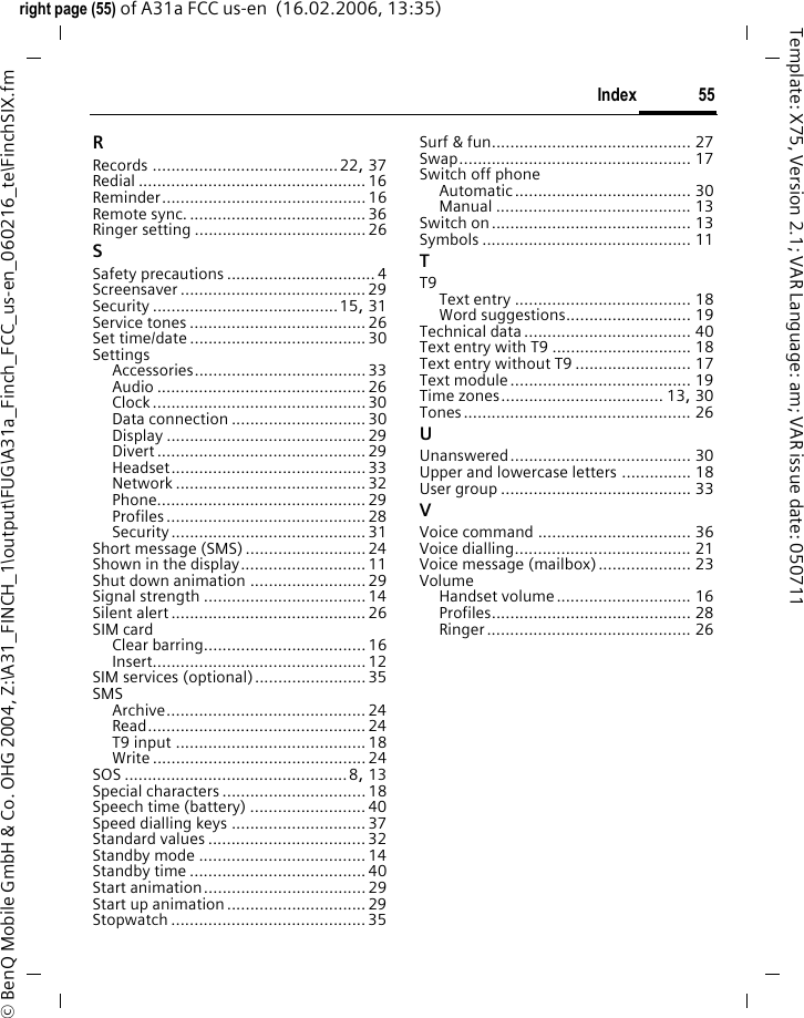 55Indexright page (55) of A31a FCC us-en  (16.02.2006, 13:35)&copy; BenQ Mobile GmbH &amp; Co. OHG 2004, Z:\A31_FINCH_1\output\FUG\A31a_Finch_FCC_us-en_060216_te\FinchSIX.fmTemplate: X75, Version 2.1; VAR Language: am; VAR issue date: 050711RRecords ........................................22, 37Redial ................................................. 16Reminder............................................ 16Remote sync. ...................................... 36Ringer setting ..................................... 26SSafety precautions ................................ 4Screensaver ........................................ 29Security ........................................15, 31Service tones ......................................26Set time/date ......................................30SettingsAccessories.....................................33Audio ............................................. 26Clock..............................................30Data connection .............................30Display ........................................... 29Divert ............................................. 29Headset.......................................... 33Network ......................................... 32Phone............................................. 29Profiles ........................................... 28Security .......................................... 31Short message (SMS)..........................24Shown in the display........................... 11Shut down animation .........................29Signal strength ...................................14Silent alert ..........................................26SIM cardClear barring...................................16Insert.............................................. 12SIM services (optional)........................35SMSArchive........................................... 24Read............................................... 24T9 input ......................................... 18Write .............................................. 24SOS ................................................8, 13Special characters ...............................18Speech time (battery) ......................... 40Speed dialling keys .............................37Standard values ..................................32Standby mode ....................................14Standby time ......................................40Start animation...................................29Start up animation..............................29Stopwatch .......................................... 35Surf &amp; fun........................................... 27Swap.................................................. 17Switch off phoneAutomatic...................................... 30Manual .......................................... 13Switch on........................................... 13Symbols ............................................. 11TT9Text entry ...................................... 18Word suggestions........................... 19Technical data.................................... 40Text entry with T9 .............................. 18Text entry without T9 ......................... 17Text module....................................... 19Time zones................................... 13, 30Tones................................................. 26UUnanswered....................................... 30Upper and lowercase letters ............... 18User group ......................................... 33VVoice command ................................. 36Voice dialling...................................... 21Voice message (mailbox).................... 23VolumeHandset volume............................. 16Profiles........................................... 28Ringer............................................ 26